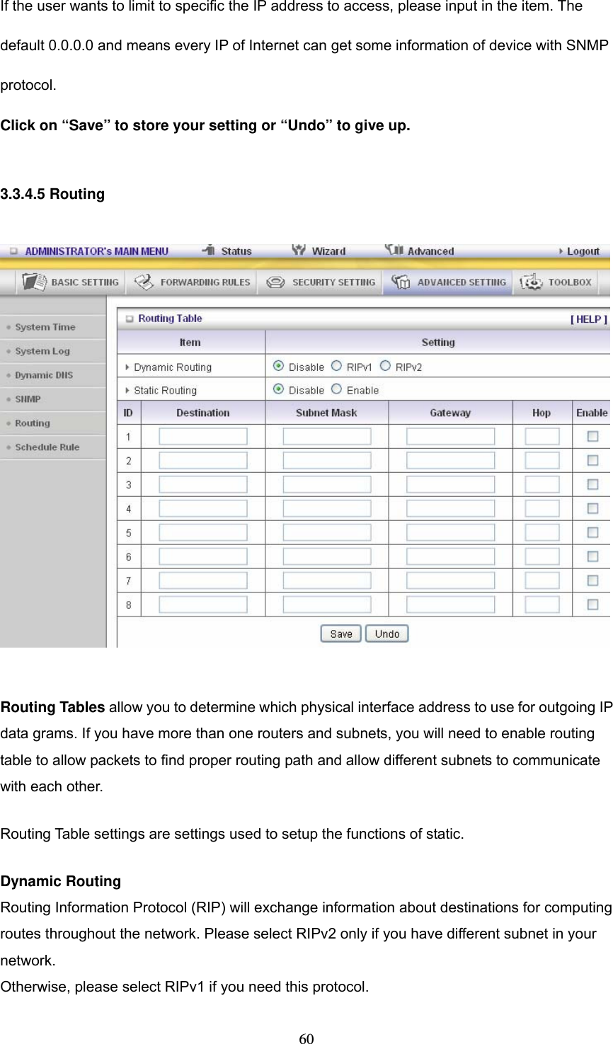  60If the user wants to limit to specific the IP address to access, please input in the item. The default 0.0.0.0 and means every IP of Internet can get some information of device with SNMP protocol.  Click on &ldquo;Save&rdquo; to store your setting or &ldquo;Undo&rdquo; to give up.  3.3.4.5 Routing    Routing Tables allow you to determine which physical interface address to use for outgoing IP data grams. If you have more than one routers and subnets, you will need to enable routing table to allow packets to find proper routing path and allow different subnets to communicate with each other. Routing Table settings are settings used to setup the functions of static. Dynamic Routing Routing Information Protocol (RIP) will exchange information about destinations for computing routes throughout the network. Please select RIPv2 only if you have different subnet in your network. Otherwise, please select RIPv1 if you need this protocol. 