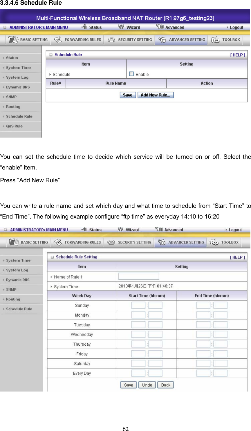  623.3.4.6 Schedule Rule   You can set the schedule time to decide which service will be turned on or off. Select the &ldquo;enable&rdquo; item. Press &ldquo;Add New Rule&rdquo;  You can write a rule name and set which day and what time to schedule from &ldquo;Start Time&rdquo; to &ldquo;End Time&rdquo;. The following example configure &ldquo;ftp time&rdquo; as everyday 14:10 to 16:20    