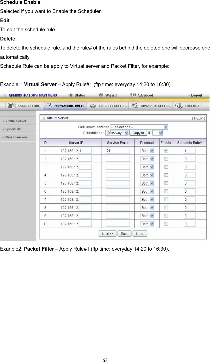  63Schedule Enable Selected if you want to Enable the Scheduler.   Edit To edit the schedule rule.   Delete To delete the schedule rule, and the rule# of the rules behind the deleted one will decrease one automatically. Schedule Rule can be apply to Virtual server and Packet Filter, for example:  Exanple1: Virtual Server &ndash; Apply Rule#1 (ftp time: everyday 14:20 to 16:30)  Exanple2: Packet Filter &ndash; Apply Rule#1 (ftp time: everyday 14:20 to 16:30). 