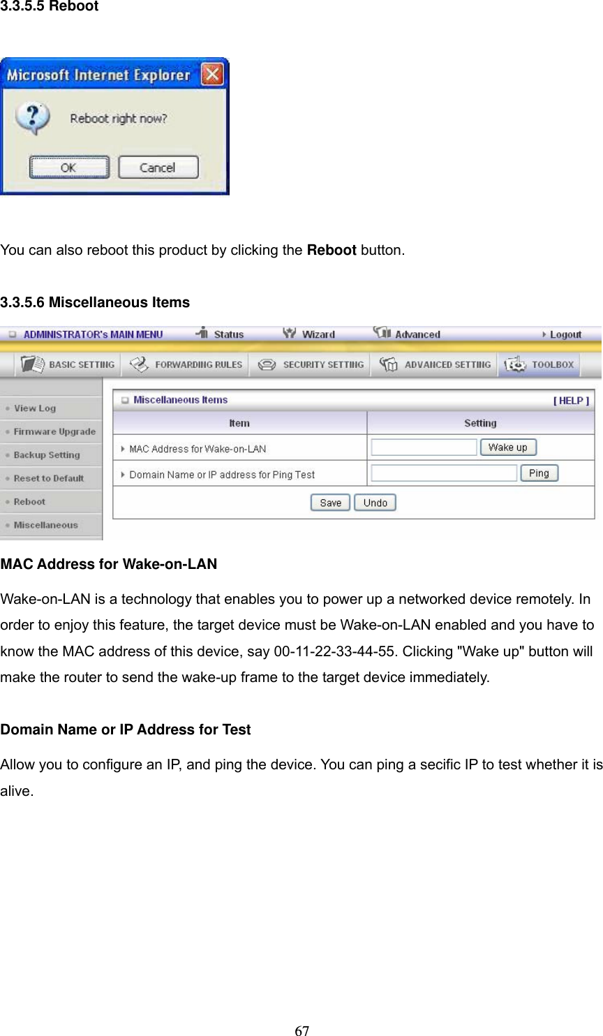  673.3.5.5 Reboot    You can also reboot this product by clicking the Reboot button.  3.3.5.6 Miscellaneous Items  MAC Address for Wake-on-LAN Wake-on-LAN is a technology that enables you to power up a networked device remotely. In order to enjoy this feature, the target device must be Wake-on-LAN enabled and you have to know the MAC address of this device, say 00-11-22-33-44-55. Clicking "Wake up" button will make the router to send the wake-up frame to the target device immediately.    Domain Name or IP Address for Test Allow you to configure an IP, and ping the device. You can ping a secific IP to test whether it is alive.        