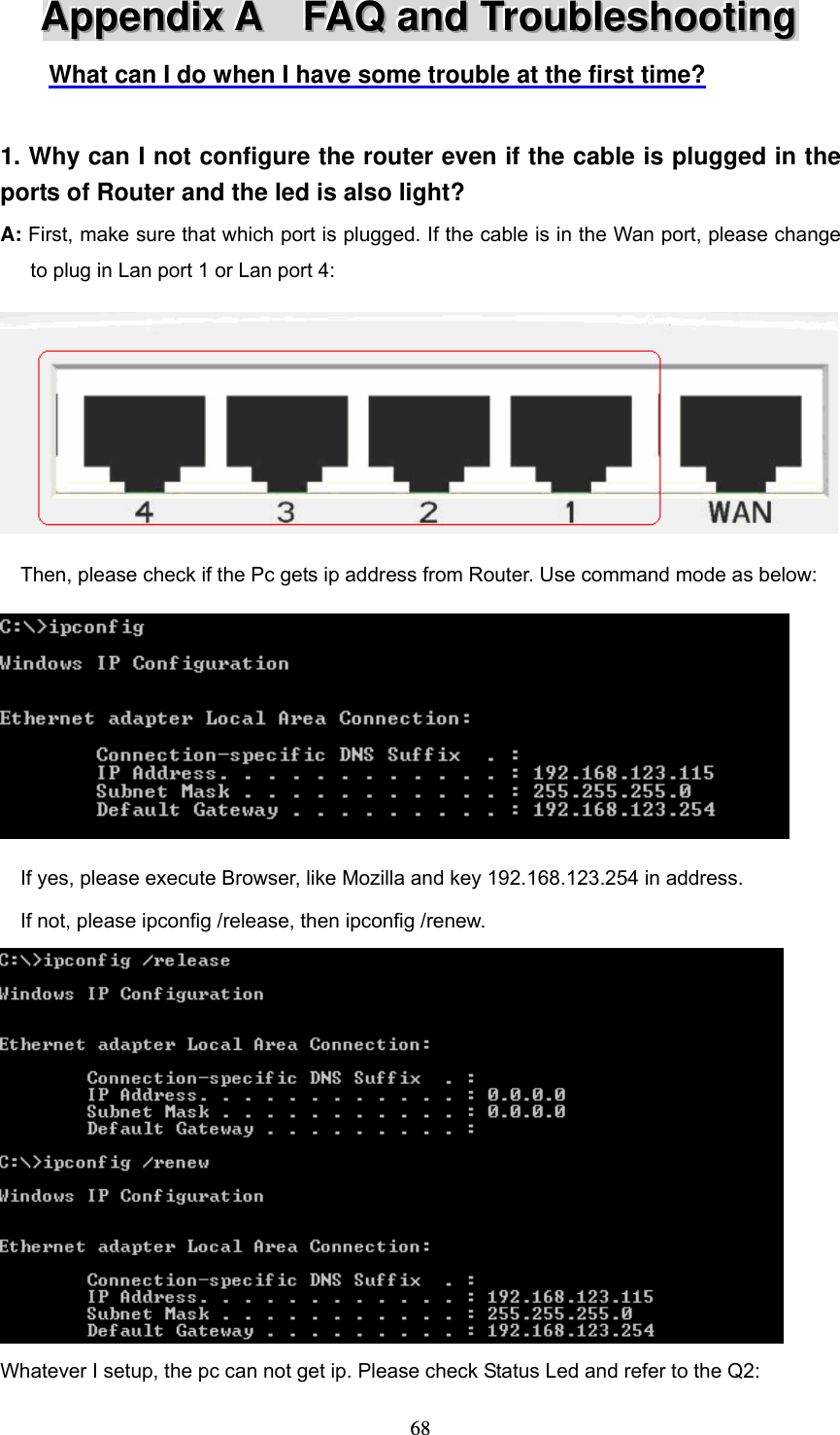  68AAAppppppeeennndddiiixxx   AAA      FFFAAAQQQ   aaannnddd   TTTrrrooouuubbbllleeessshhhooooootttiiinnnggg   What can I do when I have some trouble at the first time?  1. Why can I not configure the router even if the cable is plugged in the ports of Router and the led is also light? A: First, make sure that which port is plugged. If the cable is in the Wan port, please change   to plug in Lan port 1 or Lan port 4:      Then, please check if the Pc gets ip address from Router. Use command mode as below:        If yes, please execute Browser, like Mozilla and key 192.168.123.254 in address.     If not, please ipconfig /release, then ipconfig /renew.  Whatever I setup, the pc can not get ip. Please check Status Led and refer to the Q2: 