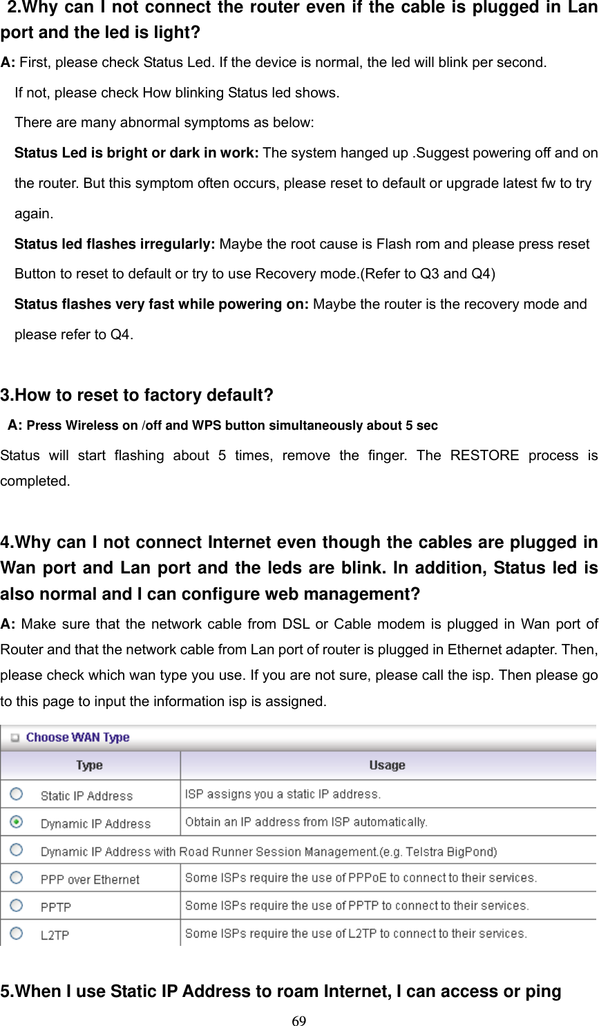  69 2.Why can I not connect the router even if the cable is plugged in Lan port and the led is light? A: First, please check Status Led. If the device is normal, the led will blink per second.     If not, please check How blinking Status led shows.     There are many abnormal symptoms as below:   Status Led is bright or dark in work: The system hanged up .Suggest powering off and on       the router. But this symptom often occurs, please reset to default or upgrade latest fw to try       again.   Status led flashes irregularly: Maybe the root cause is Flash rom and please press reset       Button to reset to default or try to use Recovery mode.(Refer to Q3 and Q4)   Status flashes very fast while powering on: Maybe the router is the recovery mode and       please refer to Q4.  3.How to reset to factory default?  A: Press Wireless on /off and WPS button simultaneously about 5 sec Status will start flashing about 5 times, remove the finger. The RESTORE process is completed.  4.Why can I not connect Internet even though the cables are plugged in Wan port and Lan port and the leds are blink. In addition, Status led is also normal and I can configure web management? A: Make sure that the network cable from DSL or Cable modem is plugged in Wan port of Router and that the network cable from Lan port of router is plugged in Ethernet adapter. Then, please check which wan type you use. If you are not sure, please call the isp. Then please go to this page to input the information isp is assigned.   5.When I use Static IP Address to roam Internet, I can access or ping 