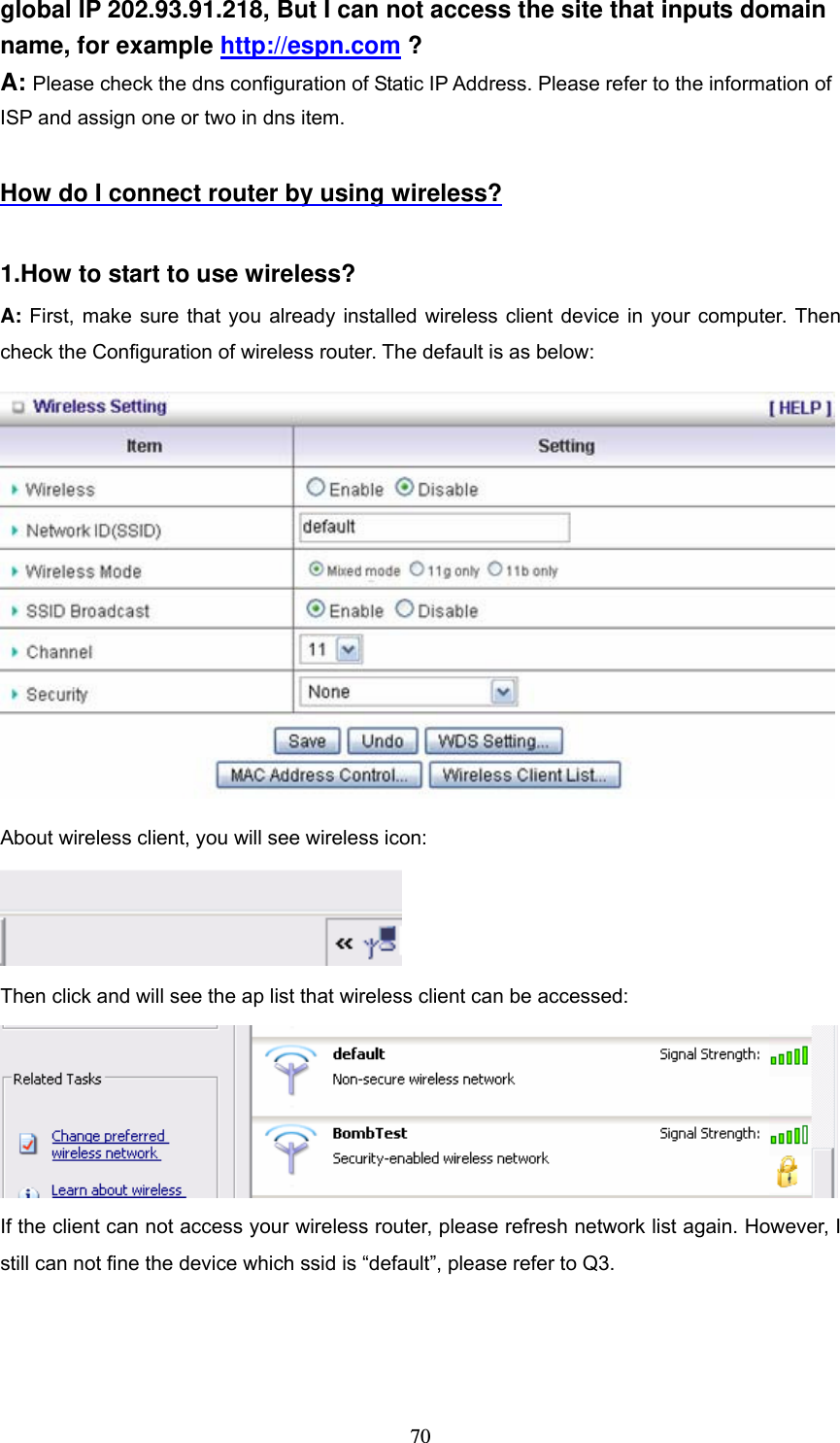  70global IP 202.93.91.218, But I can not access the site that inputs domain name, for example http://espn.com ? A: Please check the dns configuration of Static IP Address. Please refer to the information of ISP and assign one or two in dns item.  How do I connect router by using wireless?  1.How to start to use wireless? A: First, make sure that you already installed wireless client device in your computer. Then check the Configuration of wireless router. The default is as below:    About wireless client, you will see wireless icon:  Then click and will see the ap list that wireless client can be accessed:  If the client can not access your wireless router, please refresh network list again. However, I still can not fine the device which ssid is &ldquo;default&rdquo;, please refer to Q3. 