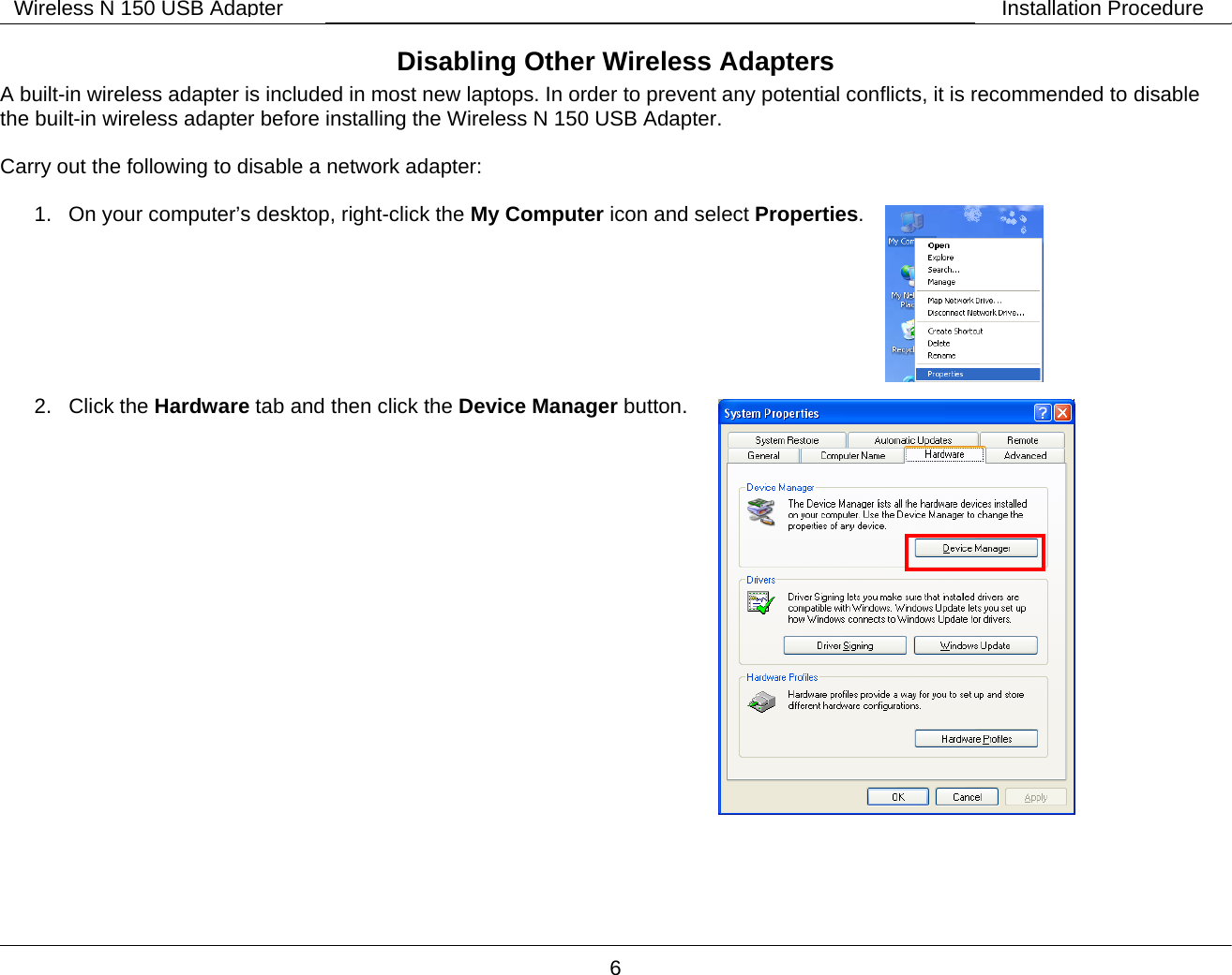        6 Wireless N 150 USB Adapter Installation ProcedureDisabling Other Wireless Adapters A built-in wireless adapter is included in most new laptops. In order to prevent any potential conflicts, it is recommended to disable the built-in wireless adapter before installing the Wireless N 150 USB Adapter.  Carry out the following to disable a network adapter:  1.  On your computer&rsquo;s desktop, right-click the My Computer icon and select Properties.        2. Click the Hardware tab and then click the Device Manager button.                        
