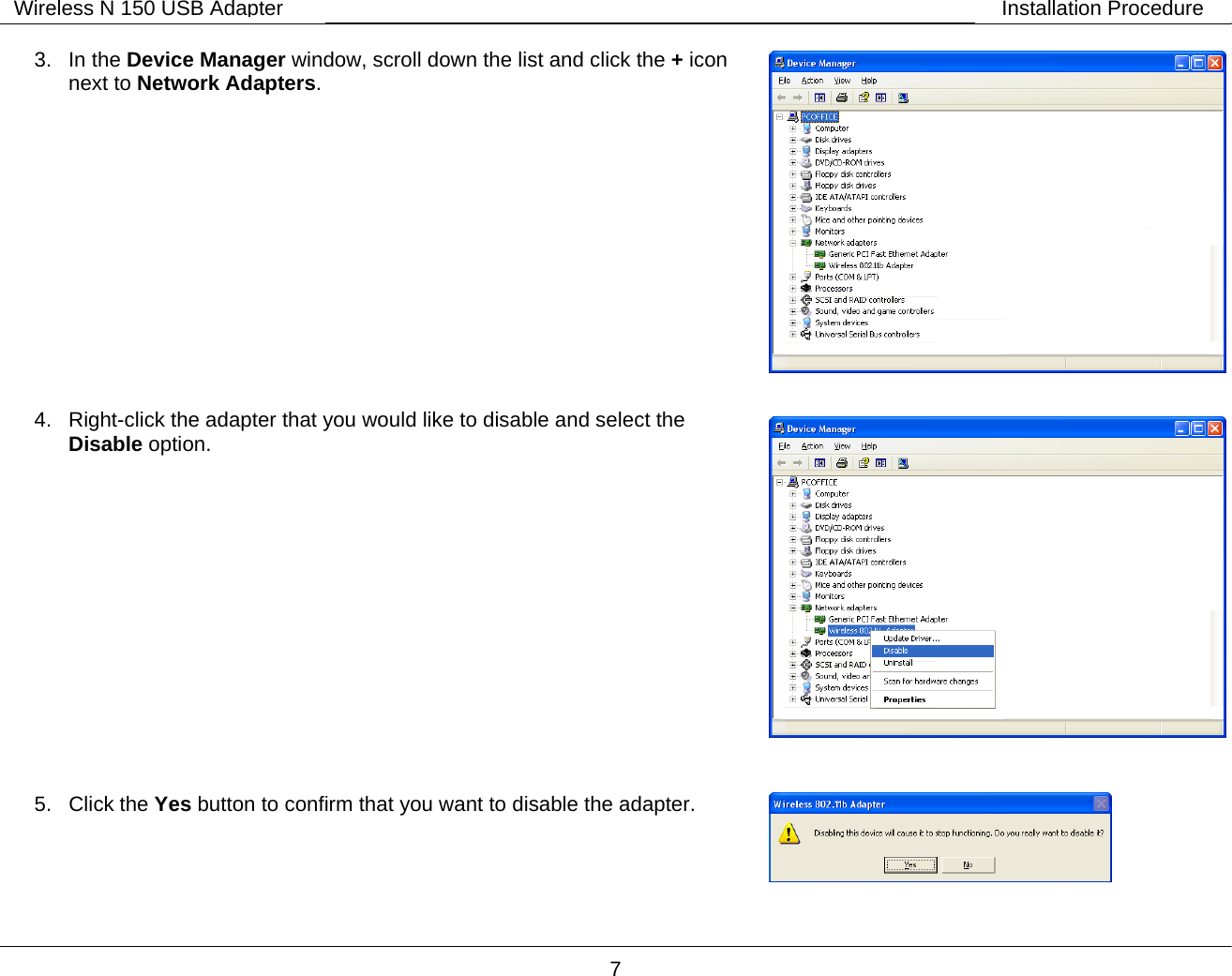        7 Wireless N 150 USB Adapter Installation Procedure 3. In the Device Manager window, scroll down the list and click the + icon next to Network Adapters.              4.  Right-click the adapter that you would like to disable and select the Disable option.                 5. Click the Yes button to confirm that you want to disable the adapter.    