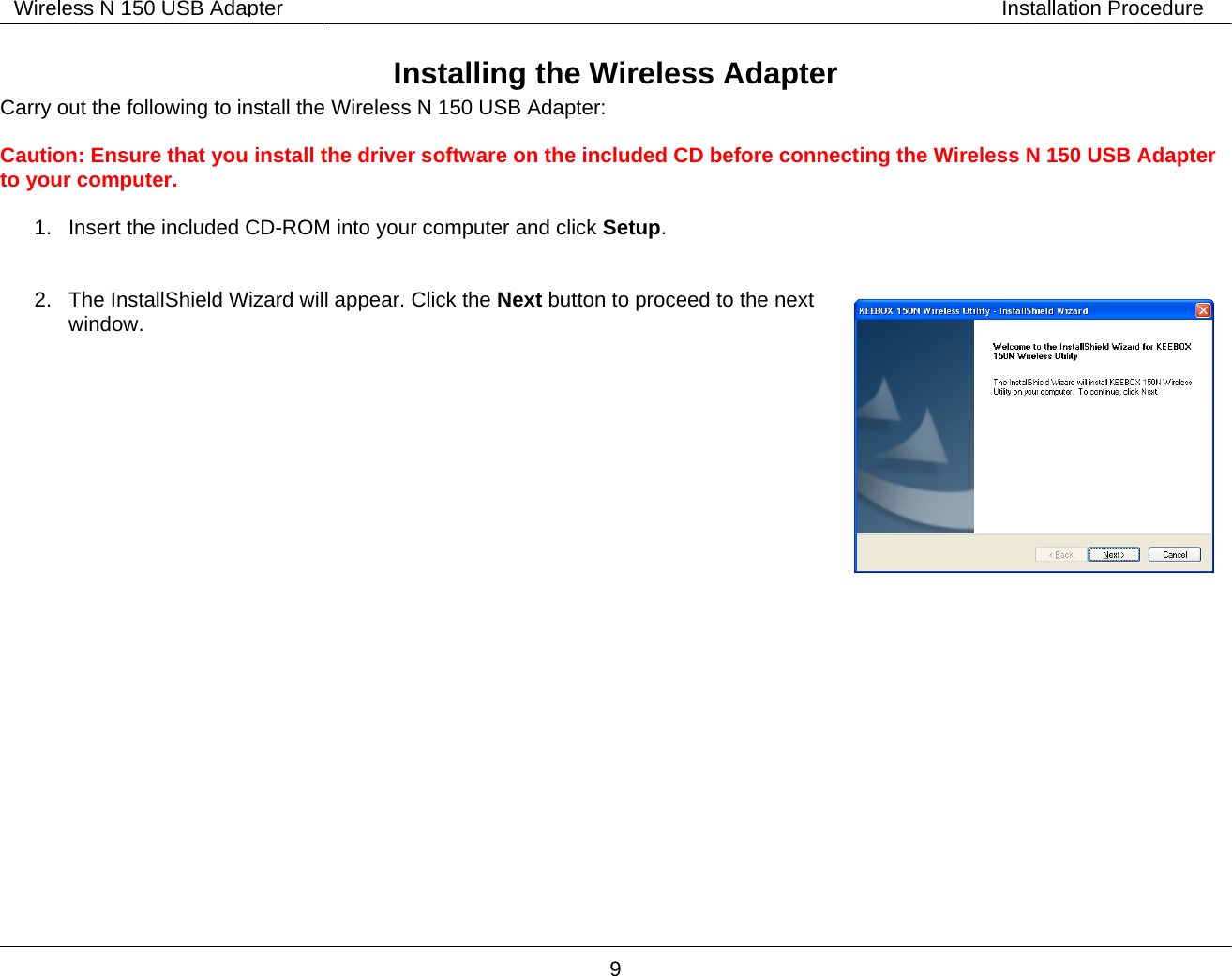        9 Wireless N 150 USB Adapter Installation Procedure Installing the Wireless Adapter Carry out the following to install the Wireless N 150 USB Adapter:  Caution: Ensure that you install the driver software on the included CD before connecting the Wireless N 150 USB Adapter to your computer.  1.  Insert the included CD-ROM into your computer and click Setup.   2.  The InstallShield Wizard will appear. Click the Next button to proceed to the next window.      