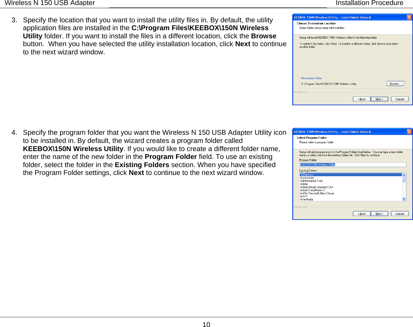        10 Wireless N 150 USB Adapter Installation Procedure 3.  Specify the location that you want to install the utility files in. By default, the utility application files are installed in the C:\Program Files\KEEBOX\150N Wireless Utility folder. If you want to install the files in a different location, click the Browse button.  When you have selected the utility installation location, click Next to continue to the next wizard window.          4.  Specify the program folder that you want the Wireless N 150 USB Adapter Utility icon to be installed in. By default, the wizard creates a program folder called KEEBOX\150N Wireless Utility. If you would like to create a different folder name, enter the name of the new folder in the Program Folder field. To use an existing folder, select the folder in the Existing Folders section. When you have specified the Program Folder settings, click Next to continue to the next wizard window. 