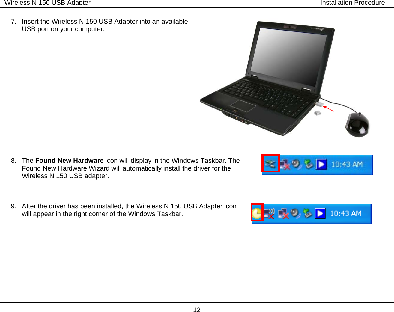        12 Wireless N 150 USB Adapter Installation Procedure 7.  Insert the Wireless N 150 USB Adapter into an available USB port on your computer.             8. The Found New Hardware icon will display in the Windows Taskbar. The Found New Hardware Wizard will automatically install the driver for the Wireless N 150 USB adapter.   9.  After the driver has been installed, the Wireless N 150 USB Adapter icon will appear in the right corner of the Windows Taskbar.         