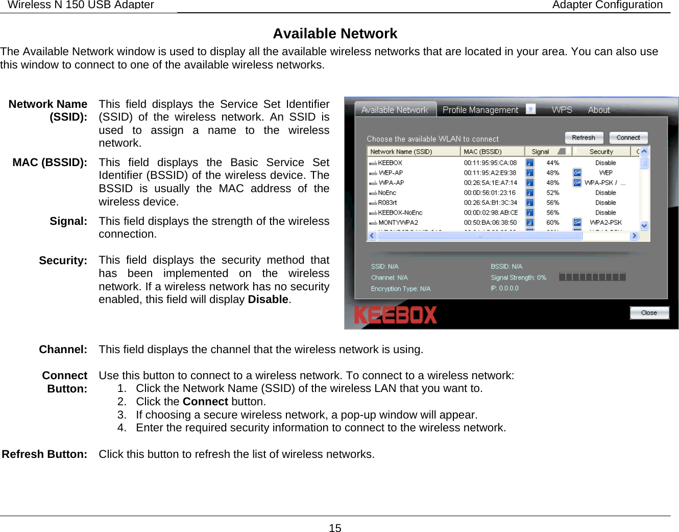        15 Wireless N 150 USB Adapter Adapter ConfigurationAvailable Network The Available Network window is used to display all the available wireless networks that are located in your area. You can also use this window to connect to one of the available wireless networks.   Network Name (SSID):   This field displays the Service Set Identifier (SSID) of the wireless network. An SSID is used to assign a name to the wireless network. MAC (BSSID):  This field displays the Basic Service Set Identifier (BSSID) of the wireless device. The BSSID is usually the MAC address of the wireless device. Signal:  This field displays the strength of the wireless connection.  Security:  This field displays the security method that has been implemented on the wireless network. If a wireless network has no security enabled, this field will display Disable.   Channel:   This field displays the channel that the wireless network is using.  Connect Button:  Use this button to connect to a wireless network. To connect to a wireless network: 1.  Click the Network Name (SSID) of the wireless LAN that you want to. 2. Click the Connect button. 3.  If choosing a secure wireless network, a pop-up window will appear.  4.  Enter the required security information to connect to the wireless network.  Refresh Button:  Click this button to refresh the list of wireless networks.  