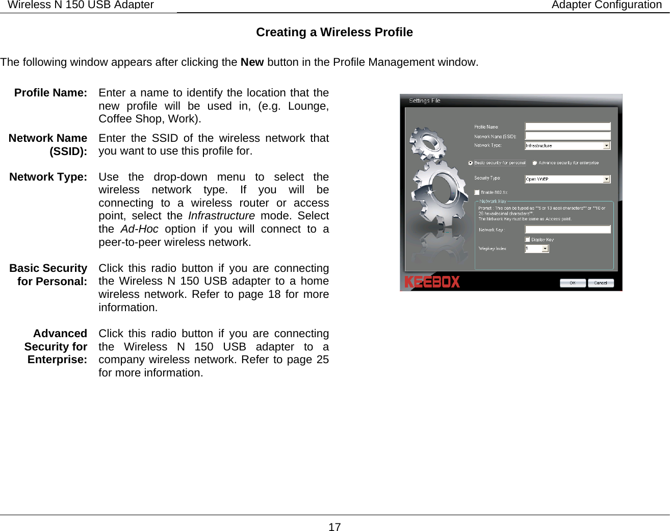        17 Wireless N 150 USB Adapter Adapter ConfigurationCreating a Wireless Profile  The following window appears after clicking the New button in the Profile Management window.                            Profile Name:   Enter a name to identify the location that the new profile will be used in, (e.g. Lounge, Coffee Shop, Work). Network Name (SSID):  Enter the SSID of the wireless network that you want to use this profile for. Network Type:  Use the drop-down menu to select the wireless network type. If you will be connecting to a wireless router or access point, select the Infrastructure mode. Select the  Ad-Hoc option if you will connect to a peer-to-peer wireless network.  Basic Security for Personal:  Click this radio button if you are connecting the Wireless N 150 USB adapter to a home wireless network. Refer to page 18 for more information.   Advanced Security for Enterprise: Click this radio button if you are connecting the Wireless N 150 USB adapter to a company wireless network. Refer to page 25 for more information.   