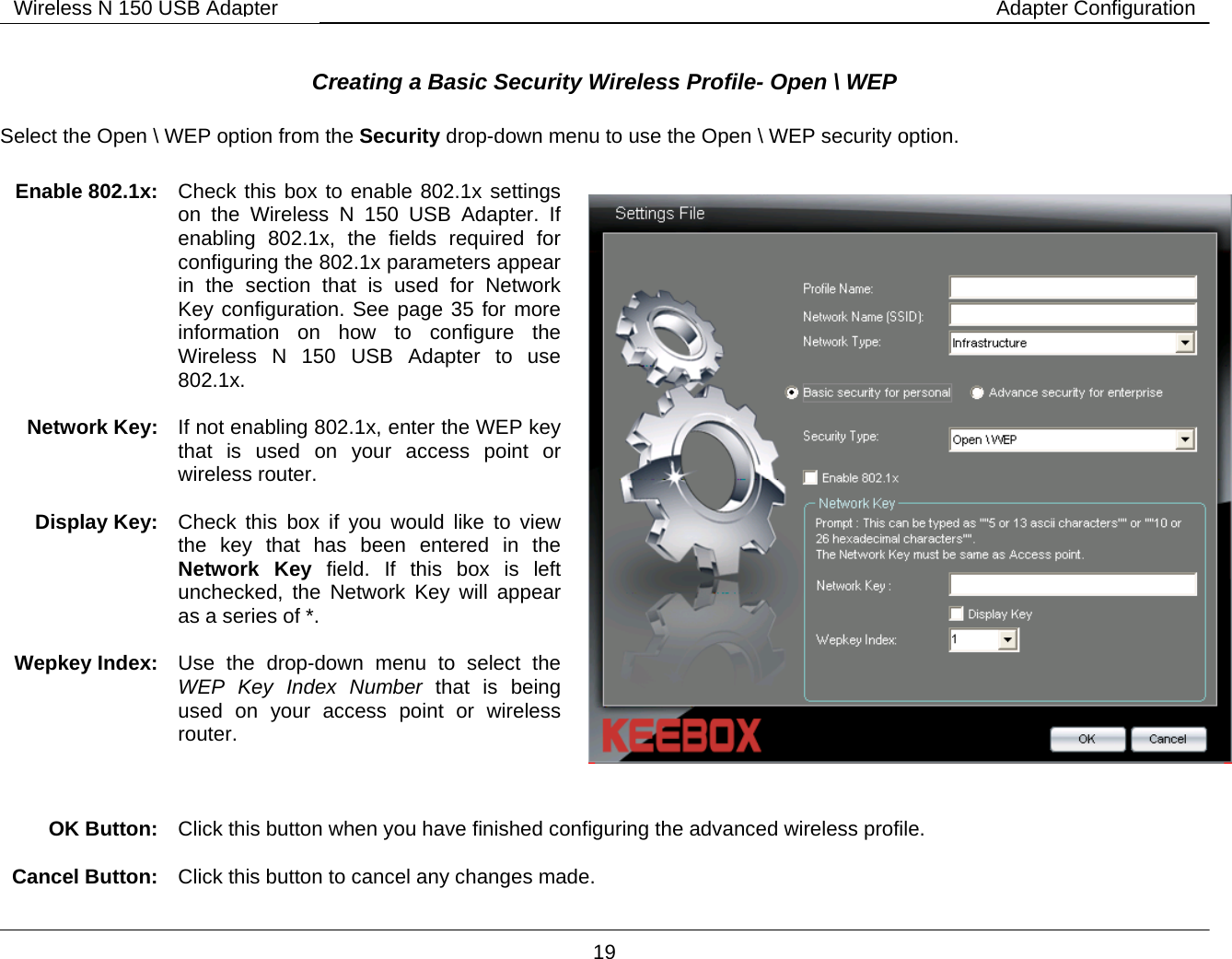        19 Wireless N 150 USB Adapter Adapter Configuration Creating a Basic Security Wireless Profile- Open \ WEP   Select the Open \ WEP option from the Security drop-down menu to use the Open \ WEP security option.     OK Button:  Click this button when you have finished configuring the advanced wireless profile.  Cancel Button:  Click this button to cancel any changes made. Enable 802.1x:   Check this box to enable 802.1x settings on the Wireless N 150 USB Adapter. If enabling 802.1x, the fields required for configuring the 802.1x parameters appear in the section that is used for Network Key configuration. See page 35 for more information on how to configure the Wireless N 150 USB Adapter to use 802.1x.   Network Key:  If not enabling 802.1x, enter the WEP key that is used on your access point or wireless router.  Display Key:  Check this box if you would like to view the key that has been entered in the Network Key field. If this box is left unchecked, the Network Key will appear as a series of *.  Wepkey Index:  Use the drop-down menu to select the WEP Key Index Number that is being used on your access point or wireless router.     