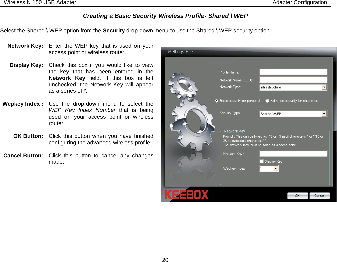        20 Wireless N 150 USB Adapter Adapter ConfigurationCreating a Basic Security Wireless Profile- Shared \ WEP  Select the Shared \ WEP option from the Security drop-down menu to use the Shared \ WEP security option.          Network Key:  Enter the WEP key that is used on your access point or wireless router.  Display Key:  Check this box if you would like to view the key that has been entered in the Network Key field. If this box is left unchecked, the Network Key will appear as a series of *.  Wepkey Index :  Use the drop-down menu to select the WEP Key Index Number that is being used on your access point or wireless router.   OK Button:  Click this button when you have finished configuring the advanced wireless profile. Cancel Button:  Click this button to cancel any changes made.   