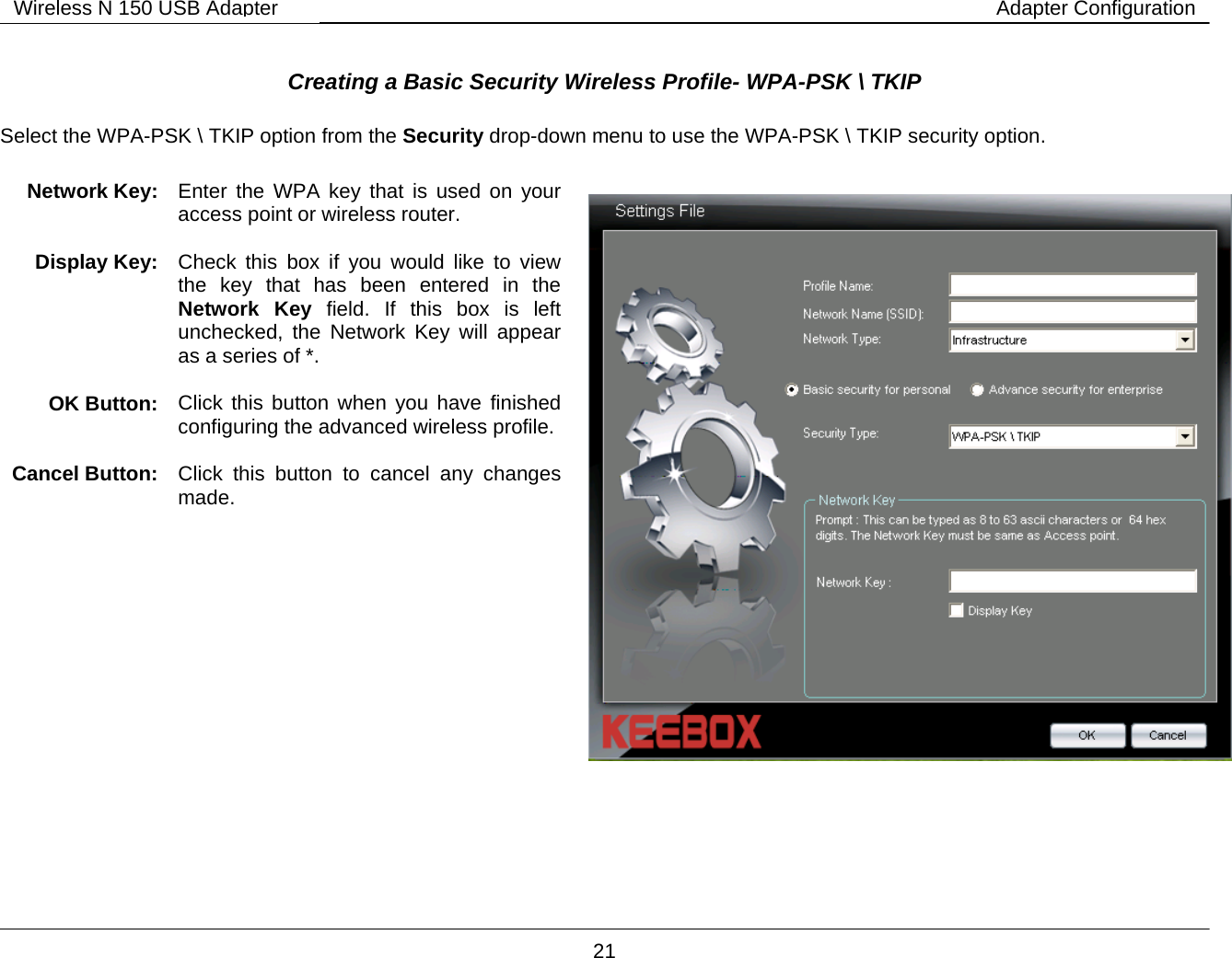        21 Wireless N 150 USB Adapter Adapter Configuration Creating a Basic Security Wireless Profile- WPA-PSK \ TKIP   Select the WPA-PSK \ TKIP option from the Security drop-down menu to use the WPA-PSK \ TKIP security option.         Network Key:  Enter the WPA key that is used on your access point or wireless router.  Display Key:  Check this box if you would like to view the key that has been entered in the Network Key field. If this box is left unchecked, the Network Key will appear as a series of *.  OK Button:  Click this button when you have finished configuring the advanced wireless profile. Cancel Button:  Click this button to cancel any changes made.   