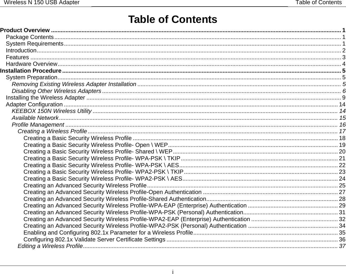        i Wireless N 150 USB Adapter Table of ContentsTable of Contents Product Overview ..................................................................................................................................................................................... 1 Package Contents................................................................................................................................................................................... 1 System Requirements............................................................................................................................................................................. 1 Introduction.............................................................................................................................................................................................. 2 Features .................................................................................................................................................................................................. 3 Hardware Overview................................................................................................................................................................................. 4 Installation Procedure .............................................................................................................................................................................. 5 System Preparation................................................................................................................................................................................. 5 Removing Existing Wireless Adapter Installation ............................................................................................................................... 5 Disabling Other Wireless Adapters ..................................................................................................................................................... 6 Installing the Wireless Adapter ............................................................................................................................................................... 9 Adapter Configuration ........................................................................................................................................................................... 14 KEEBOX 150N Wireless Utility ......................................................................................................................................................... 14 Available Network.............................................................................................................................................................................. 15 Profile Management .......................................................................................................................................................................... 16 Creating a Wireless Profile ............................................................................................................................................................ 17 Creating a Basic Security Wireless Profile ................................................................................................................................ 18 Creating a Basic Security Wireless Profile- Open \ WEP.......................................................................................................... 19 Creating a Basic Security Wireless Profile- Shared \ WEP....................................................................................................... 20 Creating a Basic Security Wireless Profile- WPA-PSK \ TKIP.................................................................................................. 21 Creating a Basic Security Wireless Profile- WPA-PSK \ AES................................................................................................... 22 Creating a Basic Security Wireless Profile- WPA2-PSK \ TKIP................................................................................................ 23 Creating a Basic Security Wireless Profile- WPA2-PSK \ AES................................................................................................. 24 Creating an Advanced Security Wireless Profile....................................................................................................................... 25 Creating an Advanced Security Wireless Profile-Open Authentication .................................................................................... 27 Creating an Advanced Security Wireless Profile-Shared Authentication.................................................................................. 28 Creating an Advanced Security Wireless Profile-WPA-EAP (Enterprise) Authentication ........................................................ 29 Creating an Advanced Security Wireless Profile-WPA-PSK (Personal) Authentication........................................................... 31 Creating an Advanced Security Wireless Profile-WPA2-EAP (Enterprise) Authentication ...................................................... 32 Creating an Advanced Security Wireless Profile-WPA2-PSK (Personal) Authentication ........................................................ 34 Enabling and Configuring 802.1x Parameter for a Wireless Profile.......................................................................................... 35 Configuring 802.1x Validate Server Certificate Settings ........................................................................................................... 36 Editing a Wireless Profile............................................................................................................................................................... 37 