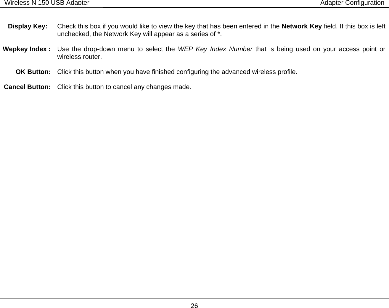        26 Wireless N 150 USB Adapter Adapter Configuration         Display Key:  Check this box if you would like to view the key that has been entered in the Network Key field. If this box is left unchecked, the Network Key will appear as a series of *.  Wepkey Index :  Use the drop-down menu to select the WEP Key Index Number that is being used on your access point or wireless router.   OK Button:  Click this button when you have finished configuring the advanced wireless profile.  Cancel Button:  Click this button to cancel any changes made. 