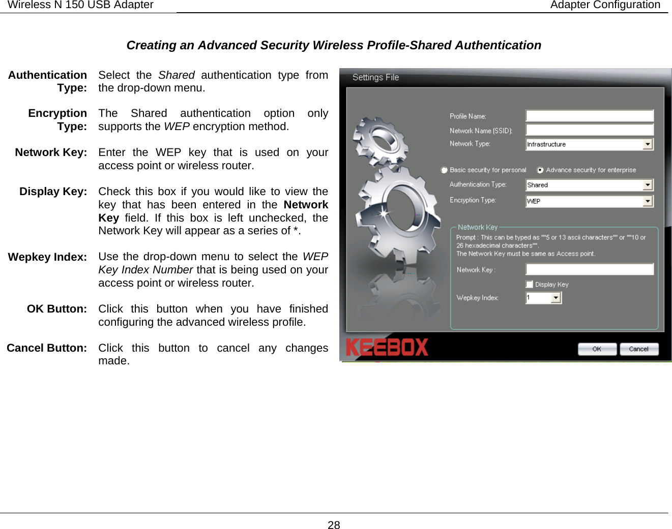        28 Wireless N 150 USB Adapter Adapter Configuration Creating an Advanced Security Wireless Profile-Shared Authentication     Authentication Type:  Select the Shared  authentication type from the drop-down menu. Encryption Type:  The Shared authentication option only supports the WEP encryption method.  Network Key:   Enter the WEP key that is used on your access point or wireless router.  Display Key:  Check this box if you would like to view the key that has been entered in the Network Key field. If this box is left unchecked, the Network Key will appear as a series of *.  Wepkey Index:  Use the drop-down menu to select the WEP Key Index Number that is being used on your access point or wireless router.  OK Button:  Click this button when you have finished configuring the advanced wireless profile.  Cancel Button:  Click this button to cancel any changes made.   