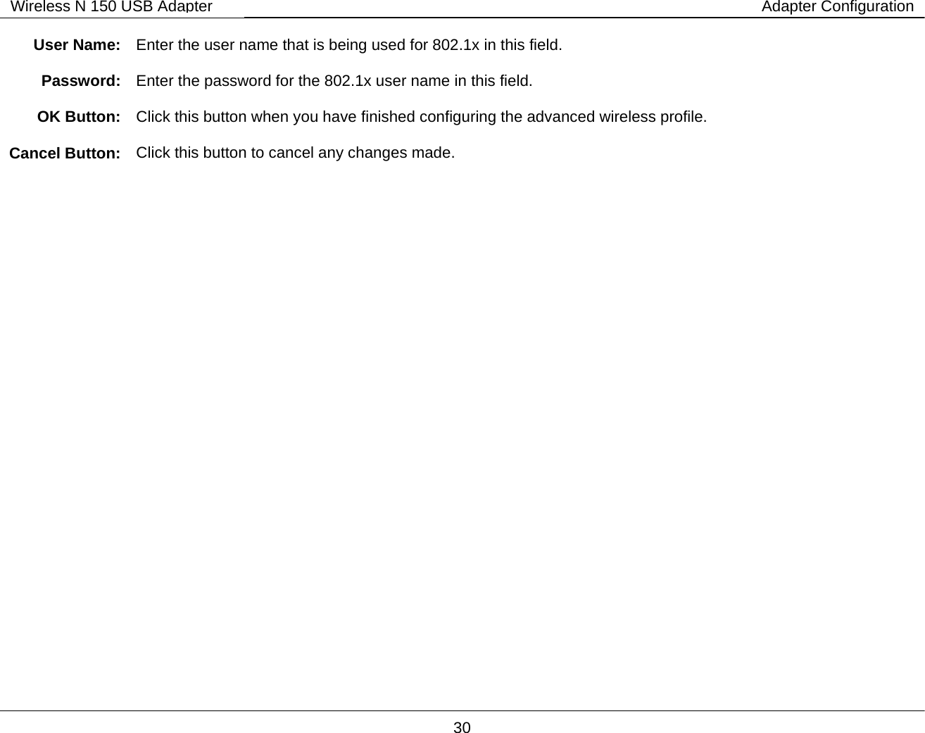       30 Wireless N 150 USB Adapter Adapter Configuration User Name:  Enter the user name that is being used for 802.1x in this field.  Password:  Enter the password for the 802.1x user name in this field.  OK Button:  Click this button when you have finished configuring the advanced wireless profile.  Cancel Button:  Click this button to cancel any changes made.   