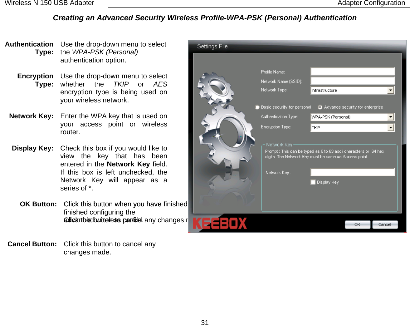        31 Wireless N 150 USB Adapter Adapter ConfigurationCreating an Advanced Security Wireless Profile-WPA-PSK (Personal) Authentication    Authentication Type:  Use the drop-down menu to select the WPA-PSK (Personal) authentication option.  Encryption Type:  Use the drop-down menu to select whether the TKIP or AES  encryption type is being used on your wireless network.  Network Key:  Enter the WPA key that is used on your access point or wireless router.  Display Key:  Check this box if you would like to view the key that has been entered in the Network Key field. If this box is left unchecked, the Network Key will appear as a series of *.  OK Button:  Click this button when you have finished configuring the advanced wireless profile.     Cancel Button: Click this button to cancel any changes made.  Click this button when you have finished configuring the  advanced wireless profile.   Click this button to cancel any  changes made.   