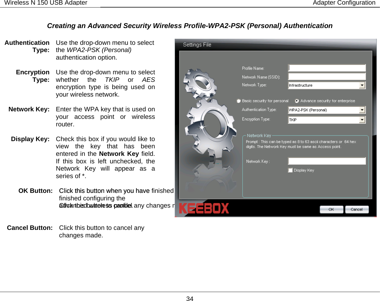        34 Wireless N 150 USB Adapter Adapter Configuration Creating an Advanced Security Wireless Profile-WPA2-PSK (Personal) Authentication   Authentication Type:  Use the drop-down menu to select the WPA2-PSK (Personal) authentication option.  Encryption Type:  Use the drop-down menu to select whether the TKIP or AES  encryption type is being used on your wireless network.  Network Key:  Enter the WPA key that is used on your access point or wireless router.  Display Key:  Check this box if you would like to view the key that has been entered in the Network Key field. If this box is left unchecked, the Network Key will appear as a series of *.  OK Button:  Click this button when you have finished configuring the advanced wireless profile.     Cancel Button: Click this button to cancel any changes made.  Click this button when you have finished configuring the  advanced wireless profile.   Click this button to cancel any  changes made.       