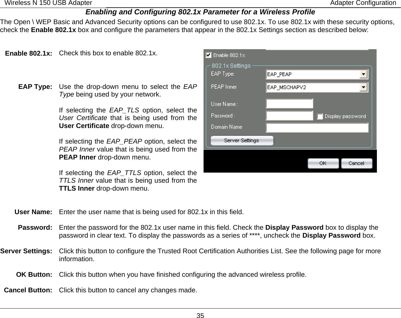        35 Wireless N 150 USB Adapter Adapter ConfigurationEnabling and Configuring 802.1x Parameter for a Wireless Profile The Open \ WEP Basic and Advanced Security options can be configured to use 802.1x. To use 802.1x with these security options, check the Enable 802.1x box and configure the parameters that appear in the 802.1x Settings section as described below:   Enable 802.1x:  Check this box to enable 802.1x.  EAP Type:   Use the drop-down menu to select the EAP Type being used by your network.   If selecting the EAP_TLS option, select the User Certificate that is being used from the User Certificate drop-down menu.   If selecting the EAP_PEAP option, select the PEAP Inner value that is being used from the PEAP Inner drop-down menu.  If selecting the EAP_TTLS option, select the TTLS Inner value that is being used from the TTLS Inner drop-down menu.    User Name:   Enter the user name that is being used for 802.1x in this field.  Password:  Enter the password for the 802.1x user name in this field. Check the Display Password box to display the password in clear text. To display the passwords as a series of ****, uncheck the Display Password box.  Server Settings:  Click this button to configure the Trusted Root Certification Authorities List. See the following page for more information.  OK Button:  Click this button when you have finished configuring the advanced wireless profile.  Cancel Button:  Click this button to cancel any changes made. 