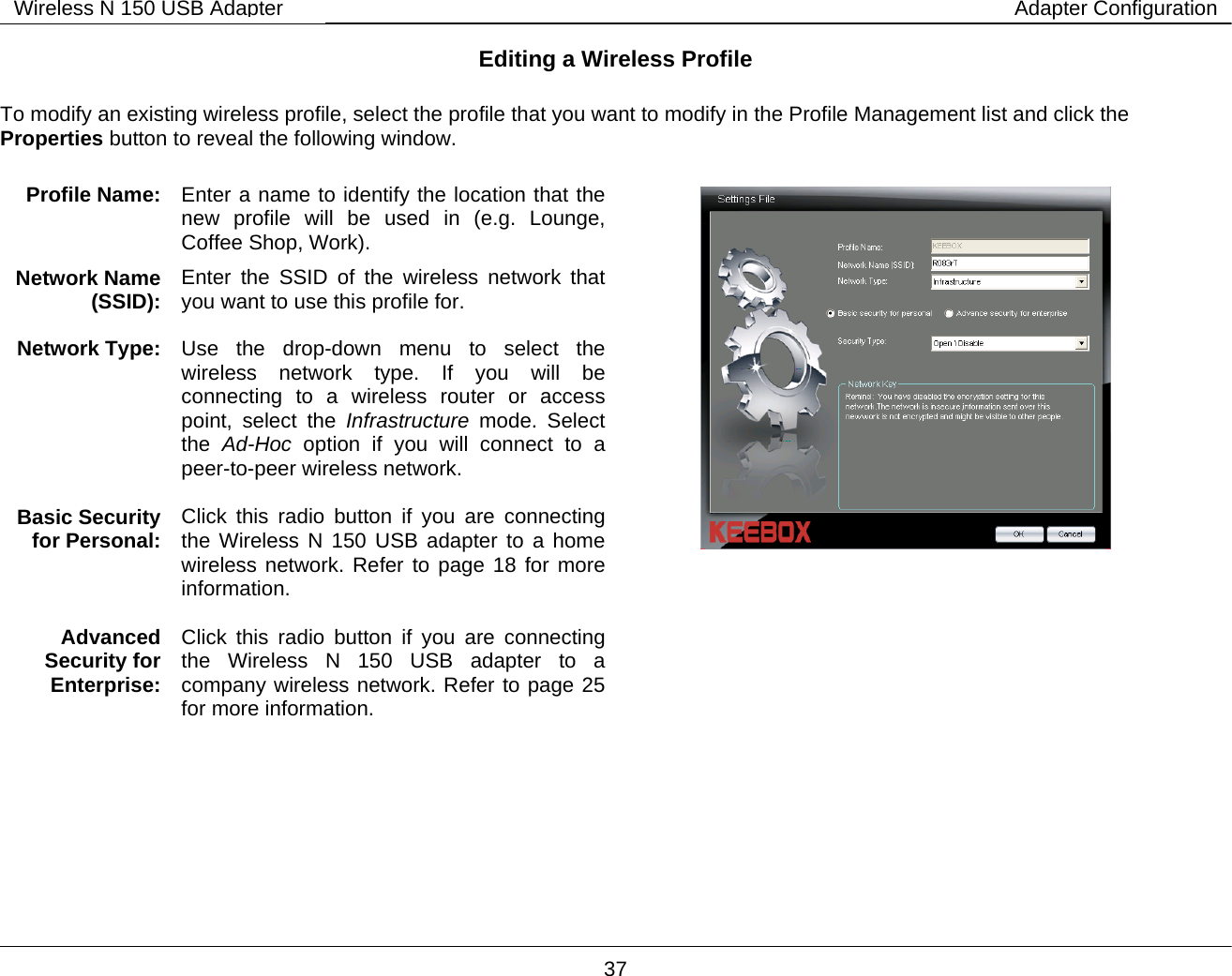       37 Wireless N 150 USB Adapter Adapter ConfigurationEditing a Wireless Profile  To modify an existing wireless profile, select the profile that you want to modify in the Profile Management list and click the Properties button to reveal the following window.                   Profile Name:   Enter a name to identify the location that the new profile will be used in (e.g. Lounge, Coffee Shop, Work). Network Name (SSID):  Enter the SSID of the wireless network that you want to use this profile for. Network Type:  Use the drop-down menu to select the wireless network type. If you will be connecting to a wireless router or access point, select the Infrastructure mode. Select the  Ad-Hoc option if you will connect to a peer-to-peer wireless network.  Basic Security for Personal:  Click this radio button if you are connecting the Wireless N 150 USB adapter to a home wireless network. Refer to page 18 for more information.   Advanced Security for Enterprise: Click this radio button if you are connecting the Wireless N 150 USB adapter to a company wireless network. Refer to page 25 for more information.    