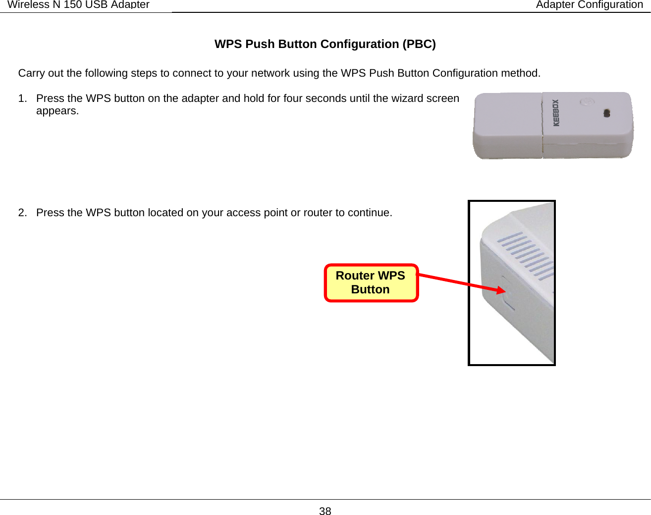        38 Wireless N 150 USB Adapter Adapter Configuration WPS Push Button Configuration (PBC)  Carry out the following steps to connect to your network using the WPS Push Button Configuration method.  1.  Press the WPS button on the adapter and hold for four seconds until the wizard screen appears.        2.  Press the WPS button located on your access point or router to continue.                     Router WPS Button 