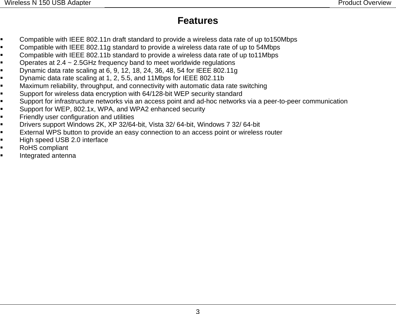        3 Wireless N 150 USB Adapter Product OverviewFeatures     Compatible with IEEE 802.11n draft standard to provide 　a wireless data rate of up to150Mbps    Compatible with IEEE 802.11g standard to provide 　a wireless data rate of up to 54Mbps    Compatible with IEEE 802.11b standard to provide 　a wireless data rate of up to11Mbps  　 Operates at 2.4 ~ 2.5GHz frequency band to meet worldwide regulations    Dynamic data rate scaling at 6, 9, 12, 18, 　24, 36, 48, 54 for IEEE 802.11g    Dynamic data rate scaling at 1, 2, 5.5, and 11Mbps for IEEE 802.11b　   Maximum reliability, t　hroughput, and connectivity with automatic data rate switching   Support 　for wireless data encryption with 64/128-bit WEP security standard   Support 　for infrastructure networks via an access point and ad-hoc networks via a peer-to-peer communication   Sup　port for WEP, 802.1x, WPA, and WPA2 enhanced security    Friendly user configuration and utilities　    Drivers support Windows 2K, XP 32/64　-bit, Vista 32/ 64-bit, Windows 7 32/ 64-bit   　External WPS button to provide an easy connection to an access point or wireless router    High speed USB 2.0 interface　   RoHS compliant　   Integrated antenna　 