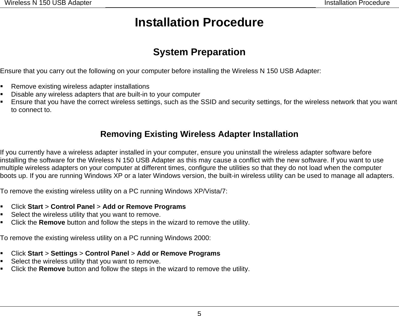        5 Wireless N 150 USB Adapter Installation ProcedureInstallation Procedure  System Preparation  Ensure that you carry out the following on your computer before installing the Wireless N 150 USB Adapter:    Remove existing wireless adapter installations   Disable any wireless adapters that are built-in to your computer   Ensure that you have the correct wireless settings, such as the SSID and security settings, for the wireless network that you want to connect to.   Removing Existing Wireless Adapter Installation  If you currently have a wireless adapter installed in your computer, ensure you uninstall the wireless adapter software before installing the software for the Wireless N 150 USB Adapter as this may cause a conflict with the new software. If you want to use multiple wireless adapters on your computer at different times, configure the utilities so that they do not load when the computer boots up. If you are running Windows XP or a later Windows version, the built-in wireless utility can be used to manage all adapters.  To remove the existing wireless utility on a PC running Windows XP/Vista/7:   Click Start > Control Panel > Add or Remove Programs   Select the wireless utility that you want to remove.  Click the Remove button and follow the steps in the wizard to remove the utility.   To remove the existing wireless utility on a PC running Windows 2000:   Click Start > Settings > Control Panel > Add or Remove Programs   Select the wireless utility that you want to remove.  Click the Remove button and follow the steps in the wizard to remove the utility.  