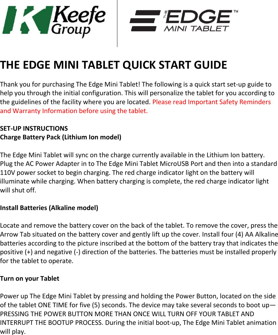   THE EDGE MINI TABLET QUICK START GUIDE   Thank you for purchasing The Edge Mini Tablet! The following is a quick start set-up guide to help you through the initial configuration. This will personalize the tablet for you according to the guidelines of the facility where you are located. Please read Important Safety Reminders and Warranty Information before using the tablet.   SET-UP INSTRUCTIONS  Charge Battery Pack (Lithium Ion model)   The Edge Mini Tablet will sync on the charge currently available in the Lithium Ion battery. Plug the AC Power Adapter in to The Edge Mini Tablet MicroUSB Port and then into a standard 110V power socket to begin charging. The red charge indicator light on the battery will illuminate while charging. When battery charging is complete, the red charge indicator light will shut off.   Install Batteries (Alkaline model)   Locate and remove the battery cover on the back of the tablet. To remove the cover, press the Arrow Tab situated on the battery cover and gently lift up the cover. Install four (4) AA Alkaline batteries according to the picture inscribed at the bottom of the battery tray that indicates the positive (+) and negative (-) direction of the batteries. The batteries must be installed properly for the tablet to operate.   Turn on your Tablet   Power up The Edge Mini Tablet by pressing and holding the Power Button, located on the side of the tablet ONE TIME for five (5) seconds. The device may take several seconds to boot up—PRESSING THE POWER BUTTON MORE THAN ONCE WILL TURN OFF YOUR TABLET AND INTERRUPT THE BOOTUP PROCESS. During the initial boot-up, The Edge Mini Tablet animation will play.      