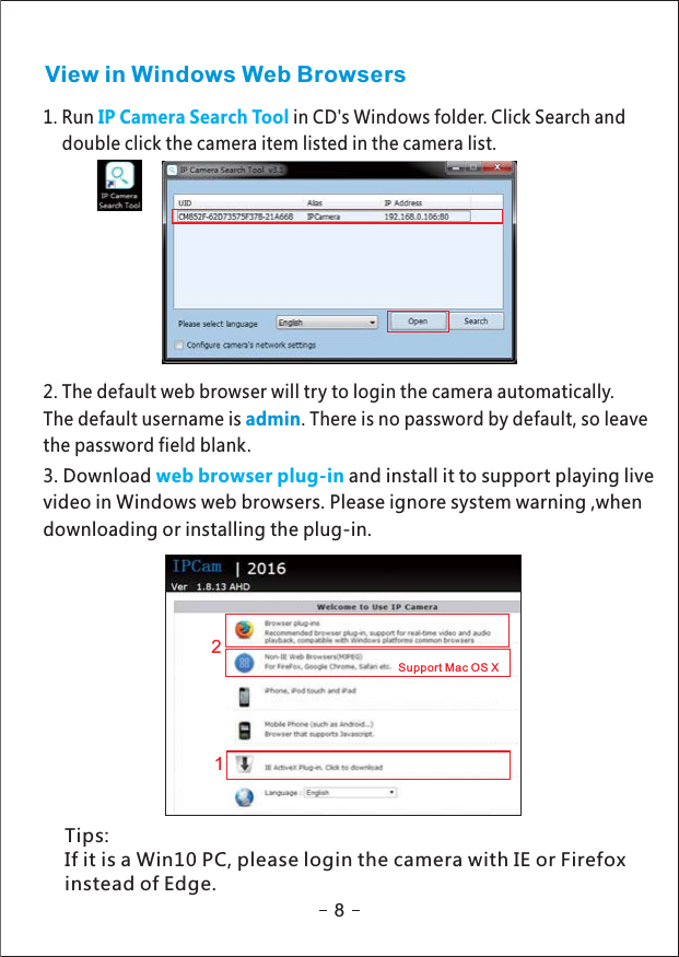 View in Windows Web Browsers1. Run in CD&apos;s Windows folder. Click Search andIP Camera Search Tooldouble click the camera item listed in the camera list.2. The default web browser will try to login the camera automatically.The default username is . There is no password by default, so leaveadminthe password field blank.3. Download and install it to support playing liveweb browser plug-invideo in Windows web browsers. Please ignore system warning ,whendownloading or installing the plug-in.812Support Mac OS XTips:If it is a Win10 PC, please login the camera with IE or Firefoxinstead of Edge.