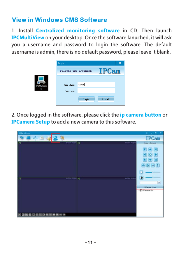 View in Windows CMS Software1. Install in CD Then launch.Centralized monitoring softwareon your desktop. Once the software lanuched, it will askIPCMultiViewyou a username and password to login the software. The defaultusername is admin, there is no default password, please leave it blank.2. Once logged in the software, please click the orip camera buttonIPCamera Setup to add a new camera to this software.11