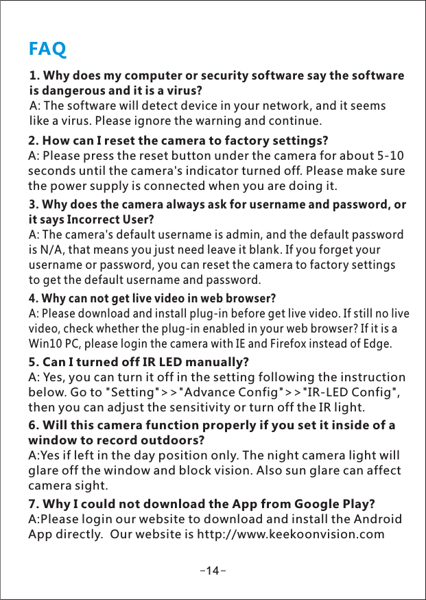 FAQ1. Why does my computer or security software say the softwareis dangerous and it is a virus?A: The software will detect device in your network, and it seemslike a virus. Please ignore the warning and continue.2. How can I reset the camera to factory settings?A: Please press the reset button under the camera for about 5-10seconds until the camera&apos;s indicator turned off. Please make surethe power supply is connected when you are doing it.3. Why does the camera always ask for username and password, orit says Incorrect User?A: The camera&apos;s default username is admin, and the default passwordis N/A, that means you just need leave it blank. If you forget yourusername or password, you can reset the camera to factory settingsto get the default username and password.4. Why can not get live video in web browser?A: Please download and install plug-in before get live video. If still no livevideo, check whether the plug-in enabled in your web browser? If it is aWin10 PC, please login the camera with IE and Firefox instead of Edge.5. Can I turned off IR LED manually?A: Yes, you can turn it off in the setting following the instructionbelow. Go to &quot;Setting&quot;&gt;&gt;&quot;Advance Config&quot;&gt;&gt;&quot;IR-LED Config&quot;,then you can adjust the sensitivity or turn off the IR light.6. Will this camera function properly if you set it inside of awindow to record outdoors?A:Yes if left in the day position only. The night camera light willglare off the window and block vision. Also sun glare can affectcamera sight.147. Why I could not download the App from Google Play?A:Please login our website to download and install the AndroidApp directly.  Our website is http://www.keekoonvision.com