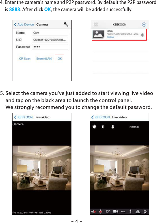 5. Select the camera you&apos;ve just added to start viewing live videoand tap on the black area to launch the control panel.We strongly recommend you to change the default password.4. Enter the camera&apos;s name and P2P password. By default the P2P passwordis . After click , the camera will be added successfully.8888 OK4