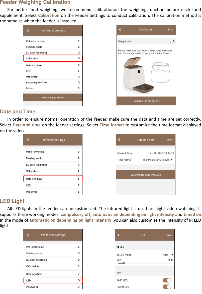  8 Feeder Weighing Calibration For  better  food  weighing,  we  recommend  calibrationon  the  weighing  function  before  each  food supplement. Select Calibration on the Feeder Settings to conduct  calibration. The calibration method is the same as when the feeder is installed.  Date and Time In  order  to  ensure  normal  operation of  the  feeder,  make  sure  the  data  and  time  are  set correctly. Select Date and time on the feeder settings. Select Time format to customize the time format displayed on the video.  LED Light All LED lights in the feeder can be customized. The infrared light is used for night video watching. It supports three working modes: compulsory off, automatic on depending on light intensity and timed on. In the mode of automatic on depending on light intensity, you can also customize the intensity of IR LED light.    