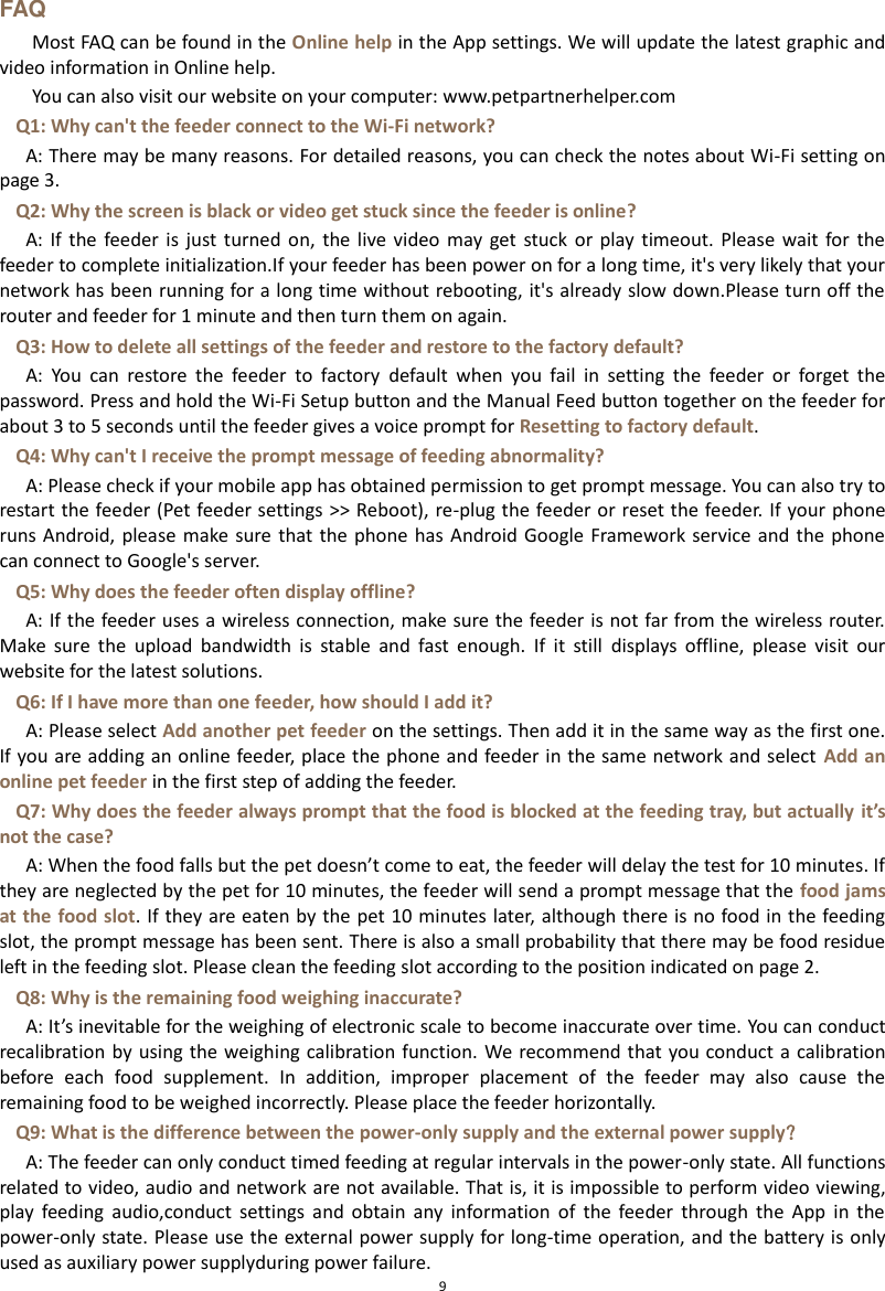  9 FAQ Most FAQ can be found in the Online help in the App settings. We will update the latest graphic and video information in Online help. You can also visit our website on your computer: www.petpartnerhelper.com Q1: Why can&apos;t the feeder connect to the Wi-Fi network? A: There may be many reasons. For detailed reasons, you can check the notes about Wi-Fi setting on page 3. Q2: Why the screen is black or video get stuck since the feeder is online? A:  If  the feeder  is just  turned  on,  the live  video  may get  stuck  or play  timeout. Please  wait  for  the feeder to complete initialization.If your feeder has been power on for a long time, it&apos;s very likely that your network has been running for a long time without rebooting, it&apos;s already slow down.Please turn off the router and feeder for 1 minute and then turn them on again. Q3: How to delete all settings of the feeder and restore to the factory default?   A:  You  can  restore  the  feeder  to  factory  default  when  you  fail  in  setting  the  feeder  or  forget  the password. Press and hold the Wi-Fi Setup button and the Manual Feed button together on the feeder for about 3 to 5 seconds until the feeder gives a voice prompt for Resetting to factory default. Q4: Why can&apos;t I receive the prompt message of feeding abnormality? A: Please check if your mobile app has obtained permission to get prompt message. You can also try to restart the feeder (Pet feeder settings &gt;&gt; Reboot), re-plug the feeder or reset the feeder. If your phone runs Android, please  make sure  that the  phone has  Android Google Framework  service and  the phone can connect to Google&apos;s server.   Q5: Why does the feeder often display offline? A: If the feeder uses a wireless connection, make sure the feeder is not far from the wireless router. Make  sure  the  upload  bandwidth  is  stable  and  fast  enough.  If  it  still  displays  offline,  please  visit  our website for the latest solutions. Q6: If I have more than one feeder, how should I add it? A: Please select Add another pet feeder on the settings. Then add it in the same way as the first one. If you are adding an online feeder, place the phone and feeder in the same network and select  Add an online pet feeder in the first step of adding the feeder. Q7: Why does the feeder always prompt that the food is blocked at the feeding tray, but actually it’s not the case? A: When the food falls but the pet doesn’t come to eat, the feeder will delay the test for 10 minutes. If they are neglected by the pet for 10 minutes, the feeder will send a prompt message that the food jams at the food slot. If they are eaten by the pet 10 minutes later, although there is no food in the feeding slot, the prompt message has been sent. There is also a small probability that there may be food residue left in the feeding slot. Please clean the feeding slot according to the position indicated on page 2. Q8: Why is the remaining food weighing inaccurate? A: It’s inevitable for the weighing of electronic scale to become inaccurate over time. You can conduct recalibration by  using the weighing calibration function. We recommend that you conduct a  calibration before  each  food  supplement.  In  addition,  improper  placement  of  the  feeder  may  also  cause  the remaining food to be weighed incorrectly. Please place the feeder horizontally. Q9: What is the difference between the power-only supply and the external power supply？ A: The feeder can only conduct timed feeding at regular intervals in the power-only state. All functions related to video, audio and network are not available. That is, it is impossible to perform video viewing, play  feeding  audio,conduct  settings  and  obtain  any  information  of  the  feeder  through  the  App  in  the power-only state. Please use the external power supply for long-time operation, and the battery is only used as auxiliary power supplyduring power failure.