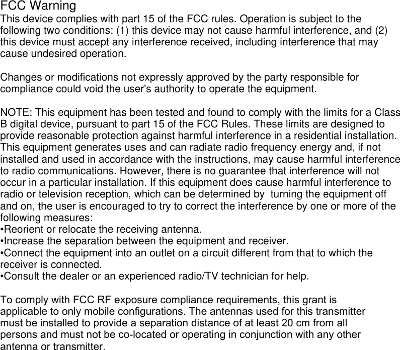  FCC WarningThis device complies with part 15 of the FCC rules. Operation is subject to the following two conditions: (1) this device may not cause harmful interference, and (2) this device must accept any interference received, including interference that may cause undesired operation. Changes or modifications not expressly approved by the party responsible for compliance could void the user&apos;s authority to operate the equipment.NOTE: This equipment has been tested and found to comply with the limits for a Class B digital device, pursuant to part 15 of the FCC Rules. These limits are designed to provide reasonable protection against harmful interference in a residential installation. This equipment generates uses and can radiate radio frequency energy and, if not installed and used in accordance with the instructions, may cause harmful interference to radio communications. However, there is no guarantee that interference will not occur in a particular installation. If this equipment does cause harmful interference to radio or television reception, which can be determined by  turning the equipment off and on, the user is encouraged to try to correct the interference by one or more of the following measures:•Reorient or relocate the receiving antenna.•Increase the separation between the equipment and receiver.•Connect the equipment into an outlet on a circuit different from that to which thereceiver is connected.•Consult the dealer or an experienced radio/TV technician for help.To comply with FCC RF exposure compliance requirements, this grant is applicable to only mobile configurations. The antennas used for this transmitter must be installed to provide a separation distance of at least 20 cm from all persons and must not be co-located or operating in conjunction with any other antenna or transmitter.