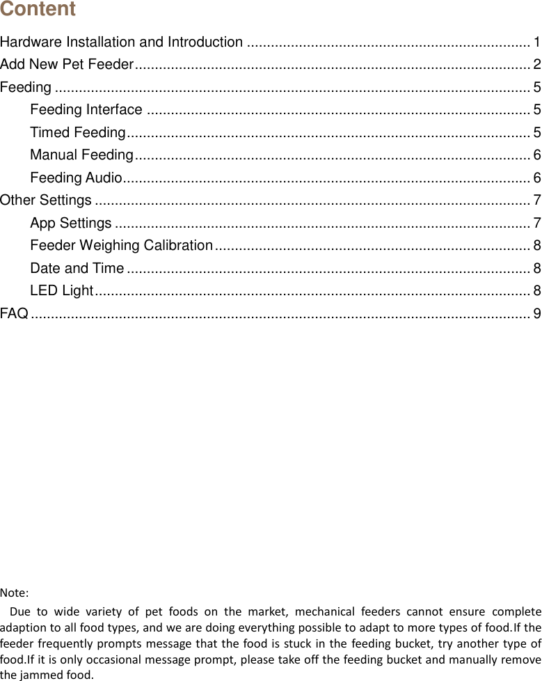   Content Hardware Installation and Introduction ....................................................................... 1 Add New Pet Feeder ................................................................................................... 2 Feeding ....................................................................................................................... 5 Feeding Interface ................................................................................................ 5 Timed Feeding ..................................................................................................... 5 Manual Feeding ................................................................................................... 6 Feeding Audio...................................................................................................... 6 Other Settings ............................................................................................................. 7 App Settings ........................................................................................................ 7 Feeder Weighing Calibration ............................................................................... 8 Date and Time ..................................................................................................... 8 LED Light ............................................................................................................. 8 FAQ ............................................................................................................................. 9           Note: Due  to  wide  variety  of  pet  foods  on  the  market,  mechanical  feeders  cannot  ensure  complete adaption to all food types, and we are doing everything possible to adapt to more types of food.If the feeder frequently prompts message that the food is stuck in the feeding bucket, try another type of food.If it is only occasional message prompt, please take off the feeding bucket and manually remove the jammed food.