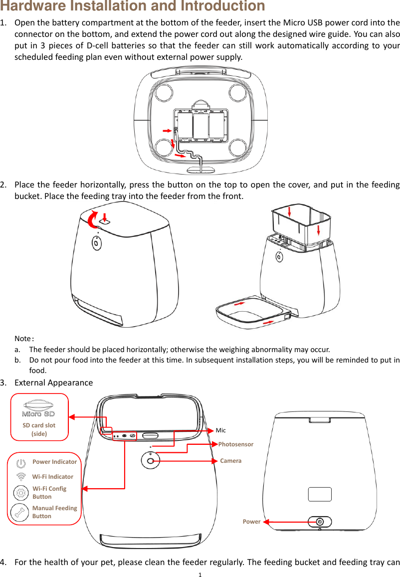  1 Hardware Installation and Introduction 1. Open the battery compartment at the bottom of the feeder, insert the Micro USB power cord into the connector on the bottom, and extend the power cord out along the designed wire guide. You can also put in  3  pieces of  D-cell  batteries so that  the feeder can  still  work automatically according  to  your scheduled feeding plan even without external power supply.  2. Place the feeder horizontally, press the button on the top to open the cover, and put in the feeding bucket. Place the feeding tray into the feeder from the front.  Note： a. The feeder should be placed horizontally; otherwise the weighing abnormality may occur.     b. Do not pour food into the feeder at this time. In subsequent installation steps, you will be reminded to put in food. 3. External Appearance      4. For the health of your pet, please clean the feeder regularly. The feeding bucket and feeding tray can SD card slot (side) Camera Photosensor Mic Power Buttom Power Indicator Wi-Fi Config Button Manual Feeding Button Wi-Fi Indicator  