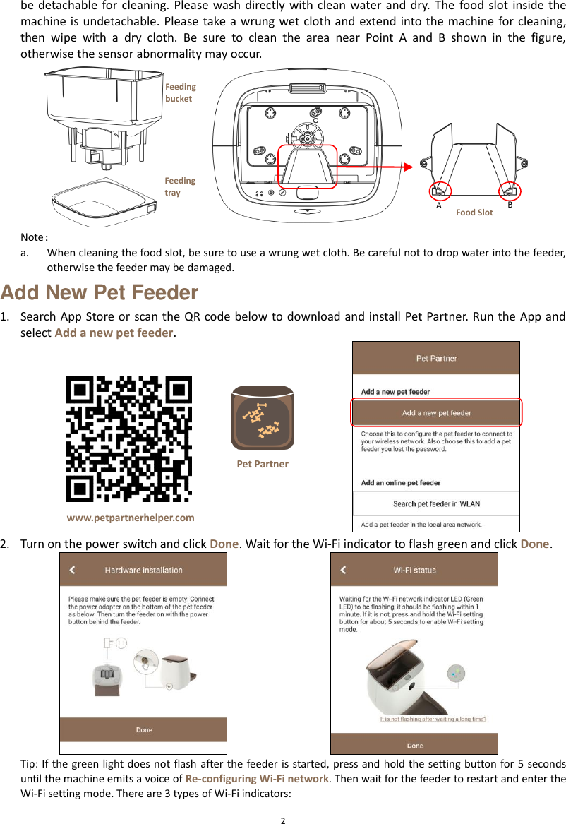  2 be detachable for cleaning. Please  wash directly with clean  water and  dry. The  food  slot inside the machine is undetachable. Please  take  a wrung wet cloth and  extend into the machine for cleaning, then  wipe  with  a  dry  cloth.  Be  sure  to  clean  the  area  near  Point  A  and  B  shown  in  the  figure, otherwise the sensor abnormality may occur.  Note： a. When cleaning the food slot, be sure to use a wrung wet cloth. Be careful not to drop water into the feeder, otherwise the feeder may be damaged. Add New Pet Feeder 1. Search App Store or  scan the QR code below to download and install Pet Partner. Run the App and select Add a new pet feeder.  2. Turn on the power switch and click Done. Wait for the Wi-Fi indicator to flash green and click Done.  Tip: If the green light does not flash after the feeder is started, press and hold the setting button for 5 seconds until the machine emits a voice of Re-configuring Wi-Fi network. Then wait for the feeder to restart and enter the Wi-Fi setting mode. There are 3 types of Wi-Fi indicators: www.petpartnerhelper.com Pet Partner Feeding bucket Feeding tray  A B Food Slot 