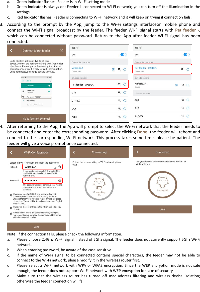  3 a. Green indicator flashes: Feeder is in Wi-Fi setting mode b. Green indicator is always on: Feeder is connected to Wi-Fi network; you can turn off the illumination in the settings. c. Red Indicator flashes: Feeder is connecting to Wi-Fi network and it will keep on trying if connection fails. 3. According  to  the  prompt  by  the  App,  jump  to  the  Wi-Fi  settings  interfaceon  mobile  phone  and connect  the  Wi-Fi  signal  broadcast  by  the  feeder.  The  feeder  Wi-Fi  signal  starts  with  Pet  feeder  -, which  can  be  connected  without  password.  Return  to  the  App  after  feeder  Wi-Fi  signal  has  been connected.    4. After returning to the App, the App will prompt to select the Wi-Fi network that the feeder needs to be connected and enter the corresponding password. After clicking Done, the feeder will reboot and connect to the corresponding Wi-Fi  network.  This process  takes  some time,  please be patient. The feeder will give a voice prompt once connected.  Note: If the connection fails, please check the following information. a. Please choose 2.4Ghz Wi-Fi signal instead of 5Ghz signal. The feeder does not currently support 5Ghz Wi-Fi network. b. When entering password, be aware of the case sensitive.   c. If  the  name  of  Wi-Fi  signal  to  be  connected  contains  special  characters,  the  feeder  may  not  be  able  to connect to the Wi-Fi network, please modify it in the wireless router first. d. Please select a  Wi-Fi  network with WPA  or WPA2 encryption. Since  the  WEP  encryption mode  is not  safe enough, the feeder does not support Wi-Fi network with WEP encryption for sake of security. e. Make  sure  that  the  wireless  router  has  turned  off  mac  address  filtering  and  wireless  device  isolation; otherwise the feeder connection will fail. 