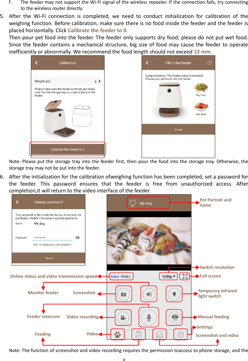  4 f. The feeder may not support the Wi-Fi signal of the wireless repeater. If the connection fails, try connecting to the wireless router directly. 5. After  the  Wi-Fi  connection  is  completed,  we  need  to  conduct  initialization  for  calibration  of  the weighing function. Before calibration, make sure there is no food inside the feeder and the feeder is placed horizontally. Click Calibrate the feeder to 0. Then pour pet food into the feeder. The feeder only supports dry food; please do not put wet food. Since the feeder contains a mechanical structure, big  size of  food may  cause  the  feeder to operate inefficiently or abnormally. We recommend the food length should not exceed 12 mm.    Note: Please put the  storage tray into the feeder first, then pour  the food into  the  storage tray.  Otherwise, the storage tray may not be put into the feeder. 6. After the initialization for the calibration ofweighing function has been completed, set a password for the  feeder.  This  password  ensures  that  the  feeder  is  free  from  unauthorized  access.  After completion,it will return to the video interface of the feeder.  Note: The function of screenshot and video recording requires the permission toaccess to phone storage, and the Pet Portrait and name Switch resolution Full screen   Online status and video transmission speed Video   Feeding Screenshot and video Settings Screenshot Video recording Monitor feeder Feeder intercom with the feeder Temporary infrared light switch Manual feeding 