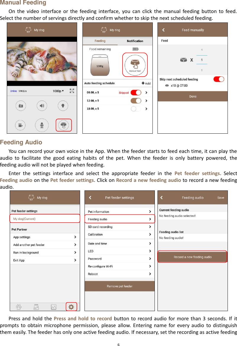  6 Manual Feeding On  the  video  interface  or  the  feeding  interface,  you  can  click  the  manual  feeding  button  to  feed. Select the number of servings directly and confirm whether to skip the next scheduled feeding.  Feeding Audio You can record your own voice in the App. When the feeder starts to feed each time, it can play the audio  to  facilitate  the  good  eating  habits  of  the  pet.  When  the  feeder  is  only  battery  powered,  the feeding audio will not be played when feeding. Enter  the  settings  interface  and  select  the  appropriate  feeder  in  the  Pet  feeder  settings.  Select Feeding audio on the Pet feeder settings. Click on Record a new feeding audio to record a new feeding audio.  Press and  hold the  Press and  hold  to record  button  to record  audio for more  than 3  seconds. If  it prompts  to  obtain  microphone  permission,  please  allow.  Entering  name  for  every  audio  to  distinguish them easily. The feeder has only one active feeding audio. If necessary, set the recording as active feeding 