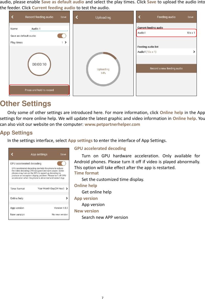  7 audio, please enable Save as default audio and select the play times. Click Save to upload the audio into the feeder. Click Current feeding audio to test the audio.    Other Settings Only some of other settings are introduced here. For more information, click Online help in the App settings for more online help. We will update the latest graphic and video information in Online help. You can also visit our website on the computer: www.petpartnerhelper.com App Settings In the settings interface, select App settings to enter the interface of App Settings.    GPU accelerated decoding Turn  on  GPU  hardware  acceleration.  Only  available  for Android phones. Please turn it off if video is played abnormally. This option will take effect after the app is restarted. Time format Set the customized time display.   Online help Get online help App version App version New version Search new APP version 