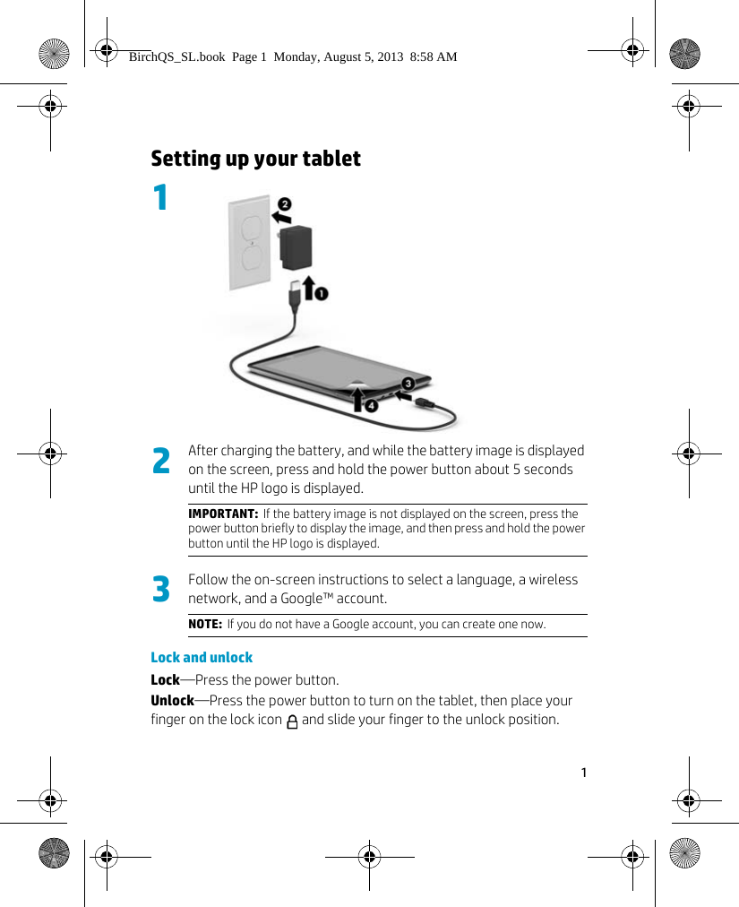 1 Setting up your tablet       After charging the battery, and while the battery image is displayed on the screen, press and hold the power button about 5 seconds until the HP logo is displayed.Follow the on-screen instructions to select a language, a wireless network, and a Google&trade; account.Lock and unlockLock&mdash;Press the power button.Unlock&mdash;Press the power button to turn on the tablet, then place your finger on the lock icon   and slide your finger to the unlock position.IMPORTANT:  If the battery image is not displayed on the screen, press the power button briefly to display the image, and then press and hold the power button until the HP logo is displayed.NOTE:  If you do not have a Google account, you can create one now.123BirchQS_SL.book  Page 1  Monday, August 5, 2013  8:58 AM