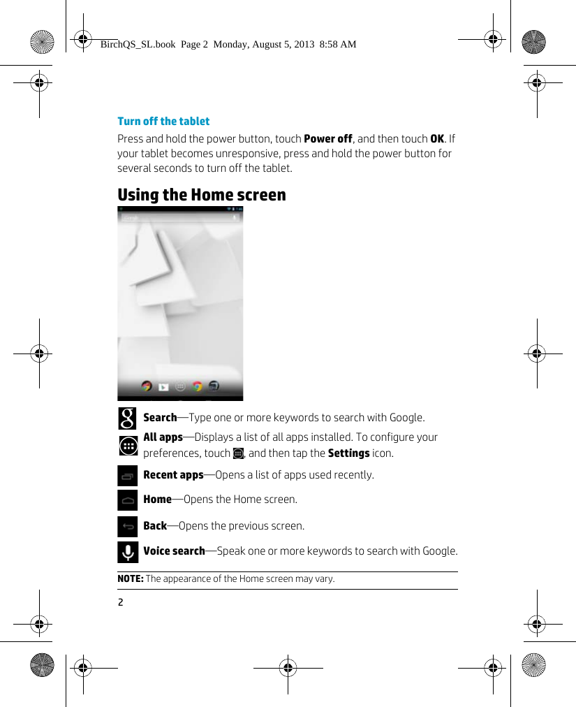 2Turn off the tabletPress and hold the power button, touch Power off, and then touch OK. If your tablet becomes unresponsive, press and hold the power button for several seconds to turn off the tablet.Using the Home screen          Search&mdash;Type one or more keywords to search with Google.All apps&mdash;Displays a list of all apps installed. To configure your preferences, touch  , and then tap the Settings icon.Recent apps&mdash;Opens a list of apps used recently. Home&mdash;Opens the Home screen.Back&mdash;Opens the previous screen.Voice search&mdash;Speak one or more keywords to search with Google.NOTE: The appearance of the Home screen may vary.BirchQS_SL.book  Page 2  Monday, August 5, 2013  8:58 AM