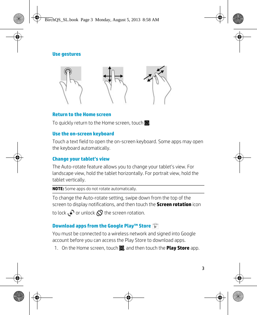 3 Use gesturesReturn to the Home screenTo quickly return to the Home screen, touch  .Use the on-screen keyboardTouch a text field to open the on-screen keyboard. Some apps may open the keyboard automatically.Change your tablet&rsquo;s viewThe Auto-rotate feature allows you to change your tablet&rsquo;s view. For landscape view, hold the tablet horizontally. For portrait view, hold the tablet vertically.To change the Auto-rotate setting, swipe down from the top of the screen to display notifications, and then touch the Screen rotation icon to lock   or unlock   the screen rotation.Download apps from the Google Play&trade; Store You must be connected to a wireless network and signed into Google account before you can access the Play Store to download apps. 1. On the Home screen, touch  , and then touch the Play Store app.NOTE: Some apps do not rotate automatically.BirchQS_SL.book  Page 3  Monday, August 5, 2013  8:58 AM
