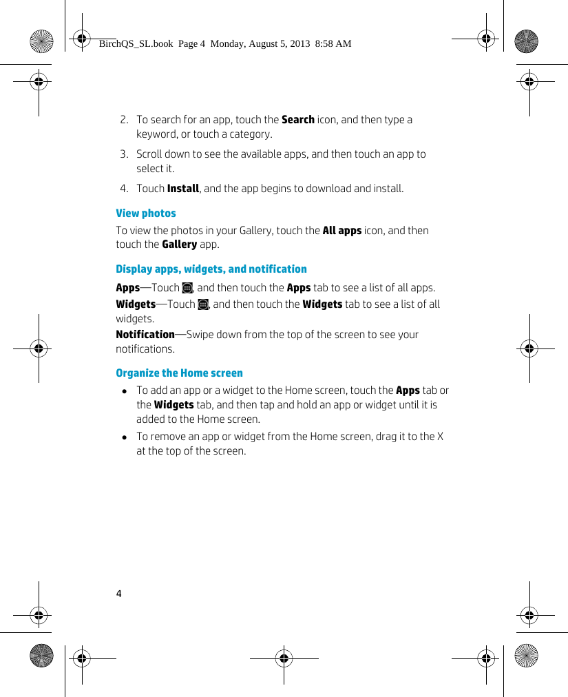 42. To search for an app, touch the Search icon, and then type a keyword, or touch a category.3. Scroll down to see the available apps, and then touch an app to select it.4. Touch Install, and the app begins to download and install.View photosTo view the photos in your Gallery, touch the All apps icon, and then touch the Gallery app.Display apps, widgets, and notificationApps&mdash;Touch  , and then touch the Apps tab to see a list of all apps.Widgets&mdash;Touch  , and then touch the Widgets tab to see a list of all widgets.Notification&mdash;Swipe down from the top of the screen to see your notifications.Organize the Home screenTo add an app or a widget to the Home screen, touch the Apps tab or the Widgets tab, and then tap and hold an app or widget until it is added to the Home screen.To remove an app or widget from the Home screen, drag it to the X at the top of the screen.BirchQS_SL.book  Page 4  Monday, August 5, 2013  8:58 AM