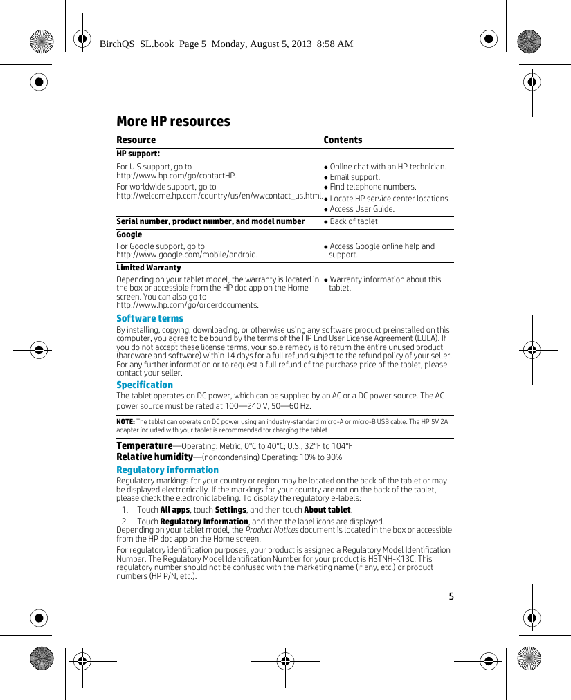 5 More HP resourcesSoftware termsBy installing, copying, downloading, or otherwise using any software product preinstalled on this computer, you agree to be bound by the terms of the HP End User License Agreement (EULA). If you do not accept these license terms, your sole remedy is to return the entire unused product (hardware and software) within 14 days for a full refund subject to the refund policy of your seller. For any further information or to request a full refund of the purchase price of the tablet, please contact your seller.SpecificationThe tablet operates on DC power, which can be supplied by an AC or a DC power source. The AC power source must be rated at 100&mdash;240 V, 50&mdash;60 Hz.Temperature&mdash;Operating: Metric, 0&deg;C to 40&deg;C; U.S., 32&deg;F to 104&deg;FRelative humidity&mdash;(noncondensing) Operating: 10% to 90% Regulatory informationRegulatory markings for your country or region may be located on the back of the tablet or may be displayed electronically. If the markings for your country are not on the back of the tablet, please check the electronic labeling. To display the regulatory e-labels:1. Touch All apps, touch Settings, and then touch About tablet.2. Touch Regulatory Information, and then the label icons are displayed.Depending on your tablet model, the Product Notices document is located in the box or accessible from the HP doc app on the Home screen.For regulatory identification purposes, your product is assigned a Regulatory Model Identification Number. The Regulatory Model Identification Number for your product is HSTNH-K13C. This regulatory number should not be confused with the marketing name (if any, etc.) or product numbers (HP P/N, etc.). Resource ContentsHP support:For U.S.support, go to   http://www.hp.com/go/contactHP.For worldwide support, go to  http://welcome.hp.com/country/us/en/wwcontact_us.html. Online chat with an HP technician. Email support. Find telephone numbers. Locate HP service center locations. Access User Guide.Serial number, product number, and model number  Back of tabletGoogleFor Google support, go to   http://www.google.com/mobile/android. Access Google online help and support.Limited WarrantyDepending on your tablet model, the warranty is located in the box or accessible from the HP doc app on the Home screen. You can also go to http://www.hp.com/go/orderdocuments. Warranty information about this tablet.NOTE: The tablet can operate on DC power using an industry-standard micro-A or micro-B USB cable. The HP 5V 2A adapter included with your tablet is recommended for charging the tablet.BirchQS_SL.book  Page 5  Monday, August 5, 2013  8:58 AM