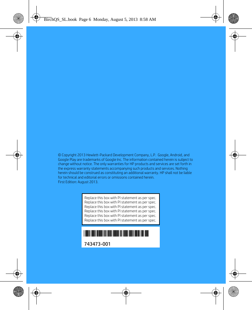 6&copy; Copyright 2013 Hewlett-Packard Development Company, L.P.  Google, Android, and Google Play are trademarks of Google Inc. The information contained herein is subject to change without notice. The only warranties for HP products and services are set forth in the express warranty statements accompanying such products and services. Nothing herein should be construed as constituting an additional warranty. HP shall not be liable for technical and editorial errors or omissions contained herein. First Edition: August 2013. 743473-001*743473-001*Replace this box with PI statement as per spec.Replace this box with PI statement as per spec.Replace this box with PI statement as per spec.Replace this box with PI statement as per spec.Replace this box with PI statement as per spec.Replace this box with PI statement as per spec.BirchQS_SL.book  Page 6  Monday, August 5, 2013  8:58 AM
