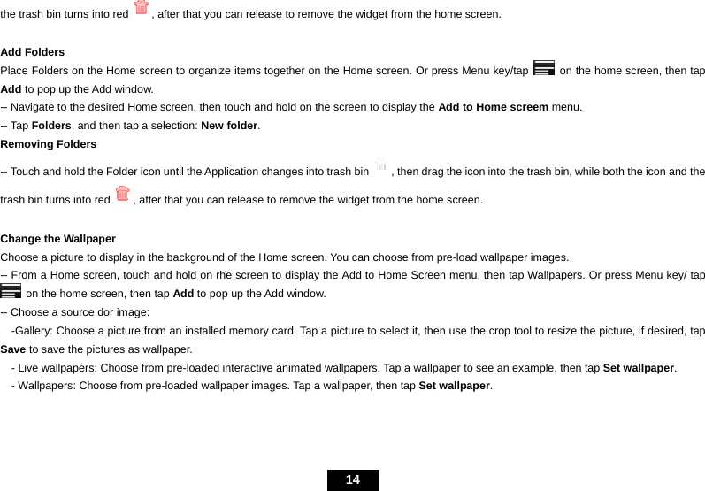   14 the trash bin turns into red , after that you can release to remove the widget from the home screen.    Add Folders Place Folders on the Home screen to organize items together on the Home screen. Or press Menu key/tap    on the home screen, then tap Add to pop up the Add window. -- Navigate to the desired Home screen, then touch and hold on the screen to display the Add to Home screem menu. -- Tap Folders, and then tap a selection: New folder.  Removing Folders -- Touch and hold the Folder icon until the Application changes into trash bin , then drag the icon into the trash bin, while both the icon and the trash bin turns into red , after that you can release to remove the widget from the home screen.    Change the Wallpaper   Choose a picture to display in the background of the Home screen. You can choose from pre-load wallpaper images.   -- From a Home screen, touch and hold on rhe screen to display the Add to Home Screen menu, then tap Wallpapers. Or press Menu key/ tap   on the home screen, then tap Add to pop up the Add window. -- Choose a source dor image:     -Gallery: Choose a picture from an installed memory card. Tap a picture to select it, then use the crop tool to resize the picture, if desired, tap Save to save the pictures as wallpaper.     - Live wallpapers: Choose from pre-loaded interactive animated wallpapers. Tap a wallpaper to see an example, then tap Set wallpaper.     - Wallpapers: Choose from pre-loaded wallpaper images. Tap a wallpaper, then tap Set wallpaper. 